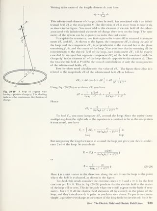 Writing dq in terms of the length element ds, you have
Fig. 20-19 A loop of copper wire
having a positive charge q. The shading
indicates the continuous distribution of
charge.
dq
Q
2 77A
ds
This infinitesimal element of charge, taken by itself, has associated with it an infini-
tesimal held dZ at the axial point P. The direction of dZ is away from its source dq,
as shown in the figure. You must add to this element of electric held all the others
associated with inhnitesimal elements of charge elsewhere on the loop. The sym-
metry of the system can be exploited to make this task easier.
To exploit the symmetry, you hrst express the vector dZ in terms of its compo-
nents d%> z and d%> ± . As shown in the hgure, the component d%z is along the axis of
the loop, and the component d%± is perpendicular to the axis and lies in the plane
containing P, ds, and the center of the loop. Next you note that in summing all the
contributions to the electric held of the loop, each component d%± will be exactly
canceled by an equal but opposite component d%'
± of the held associated with the
charge dq' in the element ds' of the loop directly opposite to the element ds. Thus
the total electric held at P will be the sum of contributions of only the z components
of the inhnitesimal helds, d%z .
You therefore need calculate only the value of d%z . The hgure shows that it is
related to the magnitude d¥> of the inhnitesimal held dZ as follows:
d%z = d% cos (f>
= d% - = d%
Z
2 /2
r (z~ + ky
Using Eq. (20-27a) to evaluate d'S, you have
ise _ 1 q/Zirk _ q
d ^ i
9 ds 2 l 2  L*
47re0 r 877 e0A z + A
1
ds
Hence
,ce = __J z ,
2
877
2
e0A (z
2
+ A
2
)
3 ' 2
To hnd %z ,
you must integrate d%z around the loop. Since the entire factor
multiplying ds on the right side of the equation is a constant as far as this integration
is concerned, you have
=
/
=
877
2
e0A(I
2
+ A
2
)
3'2
i
ds
loop loop
But integrating the length element ds around the loop just gives you the circumfer-
ence 27tA of the loop. So you obtain
Z = cp +
& z z =
qz2irk
87r
2
e0 A(z
2
+ A
2
)
:
23/2
or
1
?z -
4 7T€0 (Z
2
+ A
2
)
3/2
(20-28)
Here z is a unit vector in the direction along the axis from the loop to the point
where the held is evaluated, as shown in the hgure.
To check this result, consider the extreme cases z = 0 and z A. In the hrst
case you get £ = 0. That is, Eq. (20-28) predicts that the electric held at the center
of the loop will be zero. This is certainly what you would expect on the basis of sym-
metry. For z = 0 all the electric held elements dZ lie entirely in the plane of the
loop, and they cancel exactly in pairs, as you have seen above. To put it even more
simply, a positive test charge at the center of the loop feels no net electric force be-
20-4 The Electric Field and Electric Field Lines 923
 