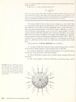 cause it is repelled equally by all the elements of positive charge distributed symmet-
rically around it.
In the case z k , Eq. (20-28) predicts that
47re 0 z
2
This is the same result as that which would be obtained if all the charge in the loop
were located at its center. This makes sense since the electric force acting on a test
charge at a very great distance from the loop should be the same whether the source
charge is distributed around the loop or concentrated at its center.
The electric field of one or more source charges is a vector field. That
is, at each point in the space surrounding the source of the field, the field is
described by a vector 8 of a certain magnitude and a certain direction. A
direct pictorial representation of an electric field is difficult to create be-
cause it involves constructing a vector at each of a large number of repre-
sentative points in the field. And in such a representation there are so many
different vectors that it is difficult to interpret their significance. The Brit-
ish investigator of electrical phenomena Michael Faraday (1791-1867) in-
troduced a way to picture an electric field very conveniently in terms of
what he called lines of force but are called more accurately electric field
lines.
The properties of electric field lines are as follows:
1. An electric field line emanates from a point charge that is a source
of the electric field 8 which is represented in part by the line.
2. An electric field line is a directed line having at every position along
the line the same direction as 8 at that position.
3. Electric field lines emanate from a point charge symmetrically in all
directions.
4. The total number of electric field lines emanating from a point
Fig. 20-20 Electric field lines for a posi-
tive point charge q. The spherical sur-
face of radius r is used in the text to
show that the number of lines per unit
area crossing an imaginary surface
normal to the direction of the lines is
proportional to the magnitude of the
electric field.
924 The Electric Force and the Electric Field
 