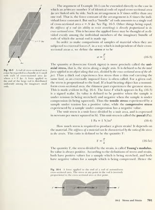 —F
/
F
Fig. 16-3 A rod of cross-sectional area
a may be regarded as a bundle of N small
rods each of cross-sectional area Aa
where a = N Aa. A force applied to
the end of the large rod is distributed
uniformly among the imaginary small
rods.
The argument of Example 16-1 can be extended directly to the case in
which an arbitrary number N of identical rods of equal cross-sectional area
Aa are linked side by side. Such an arrangement is N times stiffer than any
one rod. That is, the force constant of the arrangement is N times the indi-
vidual force constant k. But such a “bundle” of rods amounts to a single rod
of cross-sectional area a = N Aa. See Fig. 16-3. Other things being equal,
the stiffness of a rod ( its ability to resist stretching) is directly proportional to its
cross-sectional area. This is because the applied force may be thought of as di-
vided evenly among the individual members of the imaginary bundle of
rods of which the actual rod is made tip.
In order to make comparisons of samples of material when they are
subjected to external forces F, in a way which is independent of their cross-
sectional areas a, we define the stress cr to be
The quantity cr (lowercase Greek sigma) is more precisely called the uni-
axial stress, that is, the stress along a single axis. It is defined to be the total
force applied to an object along that axis, divided by the cross-sectional area of the ob-
ject. Thus a thick rod experiences less stress than a thin rod carrying the
same load, as an externally imposed force is often called. For a given rod,
the stress is proportional to the load. If a load-bearing object has a nonuni-
form cross-sectional area, the thinnest part experiences the greatest stress.
This is made evident in Fig. 16-4. The force F which appears in Eq. (16-3)
is a signed scalar. Its value is defined to be positive when the sample is
under tension (is being stretched) and negative when the sample is under
compression (is being squeezed). Thus the tensile stress experienced by a
sample under tension has a positive value, while the compressive stress
experienced by a sample under compression has a negative value.
The unit stress is a unit force divided by a unit area, and is expressed
in newtons per meter squared in SI. This unit stress is called the pascal (Pa):
1 Pa = 1 N/m2
(16-4)
Flow much stress is required to produce a given strain? It depends on
the material. The stiffness of a material can be characterized by the ratio of the stress
to the strain. This ratio is defined to be the quantity Y:
Y = — (16-5a)
€
The quantity Y, the stress divided by the strain, is called Young’s modulus.
Its value is always positive. According to the definitions of stress and strain,
both have positive values for a sample which is being stretched, and both
have negative values for a sample which is being compressed. Hence the
Fig. 16-4 A force applied to the end of a rod of nonuniform
cross-sectional area. The stress at any point in the rod is inversely
proportional to the cross-sectional area at that point.
16-2 Stress and Strain 701
 
