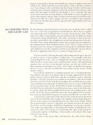 begins on the positive charge and initially goes almost straight out because
it follows Sj, which is directed out from charge 1. But as the line continues
away from charge 1 ,
the contribution 82 that charge 2 makes to 8 becomes
relatively more and more important. Since 8 2 is directed into charge 2, this
makes the line begin to bend toward charge 2. As it continues, the line
bends more and more toward charge 2 ,
until finally it comes straight in to
end on that negative charge. Why is it that at the location on each line equi-
distant from the two source charges the line is parallel to the symmetry
axis? Why are the lines most closely spaced in the region halfway between
the two charges?
20-5 ELECTRIC FLUX By introducing a quantity known as electricflux we can obtain what is called
AND GAUSS’ LAW Gauss’ law. Gauss’ law is equivalent to Coulomb’s law. But it has two signifi-
cant advantages over Coulomb’s law in certain circumstances. One is that
Gauss’ law makes it particularly easy to evaluate the electric fields of certain
symmetrical charge distributions. The other advantage is that Gauss’ law
provides a particularly clear insight into certain basic properties of the elec-
tric field of any charge distribution. Gauss’ law is named after its originator,
the mathematician Karl Friedrich Gauss (1775-1855). In this section we
develop Gauss’ law (using an argument involving electric field lines that is
quite different from the argument used by Gauss himself). Section 20-6 is
devoted to applying Gauss’ law to a variety of important cases.
If some quantity is flowing through a three-dimensional space, the rate
at which it crosses a fixed surface is called a flux. For example, when dis-
cussing fluid flow in Sec. 16-7, we defined the mass flux to be the rate at
which the flow carries mass across a fixed marker surface. But the flowing
quantity does not have to be material. In fact, our first use of flux in a
three-dimensional situation was in Sec. 12-6, where we defined the energy
flux in a wave as the rate at which the wave carries energy across a fixed
marker surface.
In an electric field there is nothing material. Nor is anything flowing.
Nevertheless, the idea of an electric flux is strongly suggested by the simi-
larities between electric field lines and the streamlines used to describe
fluid flow. (See Fig. 16-16 for an example of streamlines.) The electric field
lines drawn in Fig. 20-2 la look like streamlines that would be drawn to rep-
resent fluid flowing uniformly in all directions out of a source of fluid into
the surrounding space. In Fig. 20-2 16 they look like streamlines represent-
ing fluid flowing uniformly from all directions into a sink of the fluid (that
is, a point where the fluid is withdrawn from the surrounding space). And
in Fig. 20-22 the electric field lines have the same appearance as stream-
lines representing fluid flowing out of a source and then into a nearby sink.
A quantitative expression of the electric flux can be based on the prop-
erty of electric field lines that requires the number of lines beginning on a
positive point charge to be proportional to the value of the charge. When
the proportionality constant is specified, the relation between the value of
the charge and the number of field lines beginning on it becomes specific.
This makes it possible either to determine the number of field lines by mea-
suring the value of the charge or to determine the value of the charge by
counting the number of field lines. That number is the electric flux origi-
nating on the charge.
The value of the electric flux, and therefore the value of the charge
926 The Electric Force and the Electric Field
 