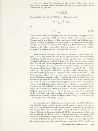 Now we evaluate % at locations on the surface of the sphere, all of
which are at the same distance r from the charge q, by using Coulomb’s law in
the form of Eq. (20-20):
ce> 1 Q
© — o
47re0 r
2
Inserting this value in Eq. (20-32), we obtain the result
1 q
47re 0 r
2
47rr2
or
<& e
=— (20-33)
Co
Note that the radius of the sphere has canceled and does not appear in the
expression relating the total flux <t> e to the value of the source charge q.
This certainly is as it should be. The total number of electric field lines pass-
ing out through the sphere that we imagine to be centered on the point
charge q is just the total number that begin on q. That number, <f> e ,
cannot
depend on the radius of the sphere. Rather it depends only on the fact that
the sphere is a closed surface containing the charge q.
Since we have taken the point charge q to have a positive value, Eq.
(20-33) shows that the electric flux <E> e has a positive value. This means that
the electric field lines are passing outward through the sphere surrounding
the positive charge, as we defined them to do. If we take q to have a nega-
tive value instead, then 8 will point inward toward the center of the sphere
where the charge is located, while da, being always in the outward normal
direction, will not change. This causes Eq. (20-31) to yield 8 • da = — % da.
Also, Eq. (20-20) now yields % = -^/47re0 r
2
. The minus sign is re-
quired when the quantity q has a negative value so that the quantity — q will
have a positive value. This is necessary since %, being the magnitude of a
vector, always has a positive value. As minus signs are introduced into two
factors that produce the final result, their net effect is to make no change in
that result. In other words, Eq. (20-33) applies to both positive and negative
charges, with being a signed scalar just as q is. When q is positive, then 4> e
is positive and the field lines penetrate the sphere surrounding the charge
in the outward direction. When q is negative, then <J> e is negative and the
field lines penetrate the sphere in the inward direction. The magnitude
of <t> e is, in both cases, the number of field lines. For a positive q this
number is the number of lines that begin on the charge. For a negative q it
is the number that end on the charge.
We can make a powerful extension of the result in Eq. (20-33). First we
note that the number of lines in the field of a single positive point charge
that cross out through any surface surrounding the charge is the same as
the number that cross out through a spherical surface centered on the
charge. This fact is illustrated in Fig. 20-27. It is a consequence of the fact
that the electric flux <b e is a property of the charge, not of the surface with
which we surround the charge in our imagination to help us evaluate
The same holds for the number of lines crossing inward through any sur-
face surrounding a negative point charge. Hence, Eq. (20-33) applies no
20-5 Electric Flux and Gauss' Law 929
 