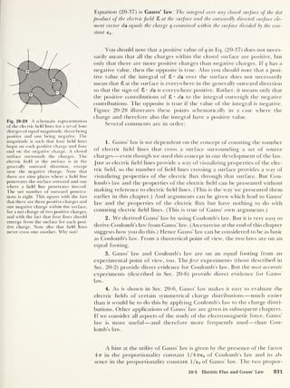 Equation (20-37) is Gauss’ law: The integral over any closed surface of the dot
product of the electric field 8 at the surface and the outwardly directed surface ele-
ment vector da. equals the charge q contained within the surface divided by the con-
stant e 0 .
Fig. 20-28 A schematic representation
of the electric field lines for a set of four
charges of equal magnitude, three being
positive and one being negative. The
magnitude is such that four field lines
begin on each positive charge and four
end on the negative charge. A closed
surface surrounds the charges. The
electric field at the surface is in the
generally outward direction, except
near the negative charge. Note that
there are nine places where a field line
penetrates the surface outward and one
where a field line penetrates inward.
The net number of outward penetra-
tions is eight. This agrees with the fact
that there are three positive charges and
one negative charge within the surface,
for a net charge of two positive charges,
and with the fact that four lines should
emerge from the surface for each posi-
tive charge. Note also that field lines
never cross one another. Why not?
You should note that a positive value of q in Eq. (20-37) does not neces-
sarily mean that all the charges within the closed surface are positive, but
only that there are more positive charges than negative charges. If q has a
negative value, then the opposite is true. Also you should note that a posi-
tive value of the integral of 8 • da over the surface does not necessarily
mean that 8 at the surface is everywhere in the generally outward direction
so that the sign of 8 • da is everywhere positive. Rather, it means only that
the positive contributions of 8 * da to the integral outweigh the negative
contributions. The opposite is true if the value of the integral is negative.
Figure 20-28 illustrates these points schematically in a case where the
charge and therefore also the integral have a positive value.
Several comments are in order:
1. Gauss’ law is not dependent on the concept of counting the number
of electric held lines that cross a surface surrounding a set of source
charges —even though we used this concept in our development of the law.
Just as electric held lines provide a way of visualizing properties of the elec-
tric held, so the number of held lines crossing a surface provides a way of
visualizing properties of the electric flux through that surface. But Cou-
lomb's law and the properties of the electric held can be presented without
making reference to electric held lines. (This is the way we presented them
earlier in this chapter.) And arguments can be given which lead to Gauss’
law and the properties of the electric Hux but have nothing to do with
counting electric held lines. (This is true of Gauss’ own arguments.)
2. We derived Gauss’ law by using Coulomb’s law. But it is very easy to
derive Coulomb’s law from Gauss’ law. (An exercise at the end of this chapter
suggests how you do this.) Hence Gauss’ law can be considered to be as basic
as Coulomb’s law. From a theoretical point of view, the two laws are on an
equal footing.
3. Gauss’ law and Coulomb’s law are on an equal footing from an
experimental point of view, too. Thefirst experiments (those described in
Sec. 20-2) provide direct evidence for Coulomb’s law. But the most accurate
experiments (described in Sec. 20-6) provide direct evidence for Gauss’
law.
4. As is shown in Sec. 20-6, Gauss’ law makes it easy to evaluate the
electric helds of certain symmetrical charge distributions —much easier
than it would be to do this by applying Coulomb's law to the charge distri-
butions. Other applications of Gauss’ law are given in subsequent chapters.
If we consider all aspects of the study of the electromagnetic force, Gauss’
law is more useful —and therefore more frequently used —than Cou-
lomb’s law.
A hint at the utility of Gauss’ law is given by the presence of the factor
477 in the proportionality constant 1/47re 0 of Coulomb’s law and its ab-
sence in the proportionality constant l/e0 of Gauss’ law. The two propor-
20-5 Electric Flux and Gauss’ Law 931
 