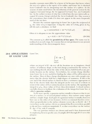 tionality constants must differ by a factor of 4 tt because that factor relates
the area of a sphere to the square of its radius, and Gauss' law is obtained
from Coulomb’s law by integrating over the surface of a sphere. In the
systems of units used before the introduction of the present system by the
engineer Giovanni Giorgi, the 4-7t appeared in Gauss’ law, not Coulomb’s
law. In the earliest version of what has evolved into the now universally ac-
cepted SI system, Giorgi switched the 4n to Coulomb’s law. One reason is
the convenience that results if it does not appear in the more frequently
used of the two laws.
Because the constant appearing in Gauss’ law is just the reciprocal of
e0 ,
the value of e0 is important. Using the value of l/47re0 given in Eq.
(20-46) and a calculator, we find
e 0 = 8.854187818 x 10“12
C2
/(N-m2
)
Often it is adequate to use the approximate value
e 0 = 8.85 x 10“12
C2
/(N-m2
)
(20-38a)
(20-386)
The constant e 0 is called the permittivity of free space. The name was in-
troduced at an early stage, for reasons that are not pertinent to our present
understanding of the electromagnetic force.
20-6 APPLICATIONS Gauss law,
OF GAUSS’ LAW
closed
surface
relates an integral of 8 •
da over all the locations on an imaginary closed
surface, of arbitrary shape, to the total charge q enclosed by the surface. It
says nothing directly about the value of the electric held 8 itself at any par-
ticular location on the surface. Nevertheless, for certain charge distribu-
tions Gauss' law is very useful for finding the values of 8 at all locations on
the surface. Most of these charge distributions are ones with enough sym-
metry that the electric held has a high degree of symmetry. If this is the
case and if the closed surface is chosen to have a symmetry appropriate to
that of the electric held, then the integral can be very easy to evaluate in
terms of the values of 8 at various locations on the surface. By equating the
integral to q/e0 ,
these values of 8 are then determined. A closed surface,
carefully chosen to facilitate the evaluation of the integral in Gauss’ law, is
called a gaussian surface.
To be more specihc, a gaussian surface usually is chosen so that it con-
sists of a surface, or of several joined surfaces, that encloses some region
and has a simple shape. Each part of a gaussian surface is usually chosen to
have one or the other of two features: (1) It is so oriented that 8 is every-
where perpendicular to the surface element vectors da, so that 8 • da = 0
everywhere on the surface; (2) it is so oriented that 8 is everywhere parallel
to da and has a uniform magnitude %, so that everywhere on the surface
8 • da = % da, with constant.
The way gaussian surfaces are chosen and used is best demonstrated
by employing them in specihc cases. Examples 20-8 through 20- 1 1 serve this
purpose.
932 The Electric Force and the Electric Field
 