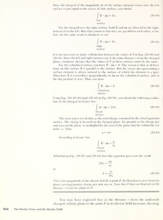 Since the integral of the magnitude da of the surface element vector over the left
surface is just equal to the area a of that surface, you obtain
I
8 • da = %a (20-40)
left
surface
For the integral over the right surface, both 8 and da are directed to the right,
instead of to the left. But what counts is that they are parallel to each other, as be-
fore. So the same result is obtained, to wit:
|
8 •
da = %a (20-41)
right
surface
It is not necessary to make a distinction between the values of % in Eqs. (20-40) and
(20-41). Since the left and right surfaces are at the same distance r from the charged
plane, symmetry dictates that the values of % at these surfaces must be the same.
For the cylindrical surface you have 8 • da = 0. The reason is that at all loca-
tions on this surface 8 is parallel to the surface. But the vector da representing a
surface element is always normal to the surface of which the element is a part.
Therefore 8 is everywhere perpendicular to da on the cylindrical surface, and so
the dot product is zero. Thus you have
|
8 • da = 0 (20-42)
cylindrical
surface
Using Eqs. (20-40) through (20-42) in Eq. (20-39), you obtain the following evalua-
tion of the integral in Gauss’ law:
I
S-da = 2%a (20-43)
closed
surface
The next step is to calculate q, the total charge contained in the closed gaussian
surface. The charge is located on the charged plane. Its quantity is the charge per
unit area on the plane, cr, multiplied by the area of the plane that lies within the cyl-
inder, a. Thus
q = era (20-44)
According to Gauss" law,
I 8 • da = -2-
J e 0
closed
surface
Substituting Eqs. (20-43) and (20-44) into this equation gives you the result
or
2%a — —
(20-45)
This is the magnitude of the electric held 8 at point P. Its direction is away from the
plane carrying positive charge per unit area cr. Note that % does not depend on the
distance r from the plane to P.
You may have expected that as the distance r from the uniformly
charged, infinite plane to the point P in its electric field increases, the mag-
934 The Electric Force and the Electric Field
 