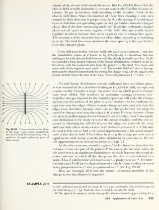 nitude of the electric field should decrease. But Eq. (20-45) shows that the
electric field actually maintains a constant magnitude % as this distance in-
creases. To get an intuitive understanding of the situation, think of the
electric field lines. Since the number of these lines crossing a unit area
normal to their direction is proportional to %, a decreasing % would mean
that the field lines are spreading apart as they get farther from the charged
plane. But if the lines emanating uniformly from the uniformly charged
plane spread apart in some regions of the field, they necessarily bunch
together in others because they never begin or end in charge-free space.
The symmetry of the situation does not allow either spreading or bunching
to occur. The field lines must maintain the same spacing as they get farther
from the charged plane.
If you still have doubts, you can verify this qualitative statement —and also
the quantitative values of % found in Eq. (20-45) —by a calculation that has
nothing to do with electric field lines or with the closely related Gauss’ law. To do
so, consider a loop-shaped segment of the charge distribution, centered on its in-
tersection with the perpendicular from the point P in the field. The inner and
outer radii of the segment are k and k + dk. The electric field at P due to the seg-
ment can be obtained immediately by setting the charge in Eq. (20-28) equal to the
charge density times the area of the loop. Then integrate from k = 0 to k = °°
Fig. 20-30 A cross section in the plane
of the page representing qualitatively
the electric field lines emanating from a
positively charged conducting plate of
finite extent.
No real charge distribution extends uniformly over an infinite plane,
as was assumed in the calculation leading to Eq. (20-45). Still, the equation
is quite useful. Visualize a large, flat metal plate to which positive charges
have been added. The tendency to maximize spacings between near-
neighbor charges imposed by the mutual repulsions will make the charges
spread over the surface of the plate in a distribution which is uniform, ex-
cept very near the edges. (There is more charge per unit area very near the
edges than elsewhere because there are no charges beyond the edges to
repel the charges very near the edges.) At a point P whose distance r from
the plate is small compared to its distance from any edge, there is no signifi-
cant distinction to be made between the actual situation and the one as-
sumed in obtaining Eq. (20-45) because the edges are relatively far away
and have little effect on the electric field. So the expression % — cr/2eQ may
be used in this case to find a very good approximation to the actual magni-
tude of the electric field. This is done by setting the charge per nnit area cr
equal to the total charge q on the plate divided by its total area a. We use
this approximation on several occasions in Chap. 21.
At the other extreme, consider a point P so far from the plate that the
distance r from any part of the plate to P has essentially the same value. In
this case there is no significant distinction to be made between the actual sit-
uation and one in which all the charge on the plate is concentrated at a
point. Thus % will decrease with increasing r in proportion to r~2
. For inter-
mediate cases % will have a dependence on r which is intermediate between
being proportional to r° and proportional to r
-2
. See Fig. 20-30.
How are Example 20-8 and the related discussion modified if the
charge in the distribution is negative?
EXAMPLE 20-9
A thin, spherical metal shell of radius R is charged uniformly, the total charge on
the shell being q = — 1</|. Find the electric field 8 outside the shell.
The spherical symmetry of the charge distribution should suggest taking for a
20-6 Applications of Gauss’ Law 935
 