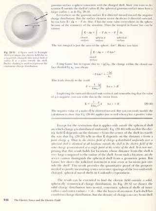 da
R
Fig. 20-31 A figure used in Example
20-9 to evaluate the electric field due to
a negatively charged, thin metal shell of
radius R at a point outside the shell.
Darker shading is used to represent the
continuous charge distribution.
gaussian surface a sphere concentric with the charged shell. Since you want to de-
termine S outside the shell of radius R, the spherical gaussian surface must have a
larger radius r, as in Fig. 20-31.
Everywhere on the gaussian surface 8 is directed inward toward the negative
charge distribution. But the surface element vector da always is directed outward.
So you have 8 • da = —% da. Also, «? has the same value everywhere on the sphere
because of the symmetry of the situation. Thus the integral in Gauss’ law can be
written
|
8 • da =
J
— % da = —<?
J
da
closed spherical spherical
surface surface surface
The last integral is just the area of the sphere, 47rr
2
. Hence you have
|
8 •
da = —
closed
surface
Using Gauss’ law to equate this to — |<?|/e 0 ,
the charge within the closed sur-
face divided by €0 ,
you obtain
— «?477r
2
This leads directly to the result
g = _L_M
47760 T
zM
for r > R
Employing the outward-directed unit vector r and remembering that the value
of q is negative, you can write this in the vector form
8 = —0 r for r > R
47760 r
(20-46)
The negative value of q makes 8 be directed inward. But you can easily modify the
calculation to show that Eq. (20-46) applies just as well when q has a positive value.
Except for the restriction that it applies only outside the spherical shell
on which charge q is distributed uniformly, Eq. (20-46) tells us that the elec-
tric held 8 depends on the distance r from the center of the shell in exactly
the way that Eq. (20-20) tells us that 8 depends on the distance r from a
point charge q. That is, the electric field of charge q distributed uniformly over a
spherical shell is identical at all locations outside the shell to the electric field of the
same charge q concentrated at a single point at the center of the shell. It is not sur-
prising that this result holds for locations whose distance from the shell is
very large compared to the radius of the shell. From such a location, an ob-
server cannot distinguish the spherical shell from a geometric point. But
Gauss’ law shows the italicized statement is true even at locations just out-
side the shell! This result provides the quantitative proof of the property
needed to justify measuring center-to-center spacings of the two uniformly
charged, spherical metal shells in Coulomb’s experiment.
The result can be extended to find the electric field outside a solid,
spherically symmetrical charge distribution. In Fig. 20-32 we dissect the
solid charge distribution into nested, concentric spherical shells of inner
radius r and outer radius r + dr—like the layers of an onion. Each shell has
a uniform charge distribution, but the density of charge can vary from shell
936 The Electric Force and the Electric Field
 