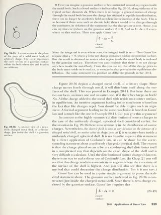Fig. 20-35 A cross section in the plane
of the page of a solid metal body of
arbitrary shape. The circle represents
the cross section of a gaussian surface
within the body whose size and location
are arbitrary.
Fig. 20-36 A cutaway view of a nega-
tively charged metal shell, of arbitrary
shape. Just inside the shell is a gaussian
surface.
First you imagine a gaussian surface to be constructed around any region inside
the metal body. Such a closed surface is indicated in Fig. 20-35, along with one of its
typical surface elements da. When there is no longer a general motion of charge
through the metal body because the charge has attained its equilibrium distribution,
there can no longer be an electric held anywhere in the interior of the body. This is
so because if there were such an electric held, then it would drive charges through
the conductor, in violation of the statement that the charges are at rest. Hence, you
can say that everywhere on the gaussian surface 8 = 0. And so 8 • da = 0 every-
where on that surface. Then you apply Gauss’ law:
8 •
da = —
£o
closed
surface
Since the integrand is everywhere zero, the integral itself is zero. Thus Gauss’ law
requires that q
= 0, where q is the net charge contained within the gaussian surface.
But this result is obtained no matter what region inside the metal body is enclosed
by the gaussian surface. Therefore you can conclude that there is no net charge
anywhere inside the metal body. From this you can say that all the charge given to
the body must reside on its surface, as soon as the charge reaches its equilibrium dis-
tribution. The same statement was justified on different grounds in Sec. 20-2.
Figure 20-36 depicts a charged metal shell, of arbitrary shape. Since
charge moves freely through metal, it will distribute itself along the sur-
faces of the shell. This was proved in Example 20-11. But here there are
two surfaces, an inner one and an outer one. Will there be charge on both?
No. All the charge added to the metal shell with reside on its outer surface,
in equilibrium. An intuitive argument leading to this conclusion is based on
the fact that like charges repel. You should be able to give such an argu-
ment. A formal argument leading to the same conclusion is based on Gauss’
law and is much like the one in Example 20- 1 1 . Can you give this argument?
In contrast to the highly symmetrical distribution of source charges in
the case of the uniformly charged, spherical shell considered earlier, for
the situation in Fig. 20-36 there is no symmetry in the distribution of source
charges. Nevertheless, the electric field is zero at any location in the interior of a
charged metal shell, no matter what its shape, just as 8 is zero anywhere inside a
uniformly charged, spherical shell. It is not feasible to prove this statement
by a direct application of Coulomb’s law, as can be done for the corre-
sponding statement about a uniformly charged, spherical shell. The reason
is that the charge placed on an arbitrary conducting shell distributes itself
in a complicated way that depends on the exact shape of the shell and is
very difficult to calculate. Until the distribution of source charges is known,
there is no way to make dfiect use of Coulomb’s law. (In Chap. 21 you will
see that this charge tends to concentrate in regions where the curvature of
the surface of the shell is highest. And you will also see that there is a
method that could determine the charge distribution. But it is not easy.)
Gauss’ law can be used in a quite simple argument to prove the itali-
cized statement above. The gaussian surface indicated in Fig. 20-36 is con-
structed just inside the charged metal shell. Since there is zero charge en-
closed by the gaussian surface, Gauss’ law requires that
I
8 da = 0 (20-49)
closed
surface
20-6 Applications of Gauss' Law 939
 