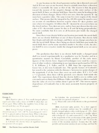 At any location on the closed gaussian surface da is directed outward.
And if 8 is not zero at any location, then it certainly must have a direction
which is essentially the same as that of da. The reason is that da points
toward the nearest of the negative charges on the outer surface of the
metal shell. If there are electric held lines, then they must be heading in the
direction of those charges. Hence if 8 is not zero, then the quantity 8 • da
must have a positive value. The same is true for every region of the closed
surface. This means that the integral in Eq. (20-49) cannot be equal to zero
on account of cancellation between regions where 8 •
da is positive and
ones where it is negative. It follows that 8 • da must be zero everywhere on
the closed surface. Now da is not zero, and we have just shown that the zero
value of 8 • da certainly cannot be due to 8 and da being perpendicular.
We must conclude that 8 is zero at all locations just inside the charged
metal shell.
Since there is no electric held at any location just inside the metal shell,
there are no electric held lines at any of these locations. But electric held
lines begin and end only on charges, and there are no charges anywhere in-
side the metal shell. Hence, there being no electric held lines just inside the
metal shell, there can be none anywhere inside it. In other words, the elec-
tric held 8 is zero everywhere inside the charged metal shell, as we set out to
prove.
The prediction that there is no electric held inside a charged metal
shell was tested experimentally in a qualitative way by Faraday and in a
quantitative manner by Henry Cavendish, another of the early inves-
tigators of the electric force. Improved techniques were used by a succes-
sion of other workers, culminating in an experiment performed in 1971 by
E. R. Williams, J. E. Faller, and H. A. Hill. Since the experiment tests
Gauss’ law, it also tests Coulomb’s law. The specihc feature of Coulomb’s
law tested is the variation with the distance r between two point charges of
the magnitude F of the force they exert on each other. If F K l/r n
with
n = 2 precisely, then there will be precisely zero electric held inside the
shell. The experiment showed that the electric held is zero to within such
extremely narrow limits that Williams, Faller, and Hill were able to conclude
that the value of n is 2 to within about 1 part in 1016
. The inverse-square
dependence of Coulomb’s law is the most accurately known property of
nature!
EXERCISES
Group A
20-1. Repulsive spheres, I. Two small charged spheres
repel each other with a force of 0.090 N when they are
10 cm apart. What will be the repulsive force if they are
moved until they are 30 cm apart?
20-2. Testing! Testing! A charge of +3.0 x 10
-8
C is
10 cm from one of —3.0 x 10
-8
C. A test charge of + 1 .0 X
10
-8
C is placed midway between them. What is the mag-
nitude and direction of the force on the test charge?
20-3. Comparing electric and gravitationalforce.
a. Calculate the electric force of repulsion between
two protons 1.0 cm apart.
b. Calculate the gravitational force of attraction
between the two protons of part a.
c. What is the ratio of the electric to the gravitational
force?
20-4. Accelerated alpha particle. To a first approxi-
mation, a uranium nucleus may be considered a uni-
formly charged sphere with a total charge of +92 e. Simi-
larly, an alpha particle can be treated as a smaller sphere
with a charge of +2 e and a mass of 6.7 X 10~27
kg. What
is the magnitude of the acceleration of the alpha particle
when its center is at a distance of 2.0 x 10
-14
nr from the
center of the uranium nucleus? Assume that the alpha
particle and uranium nucleus do not overlap, and that the
940 The Electric Force and the Electric Field
 