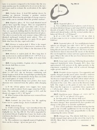 Fig. 20E-12
latter is so massive compared to the former that the ura-
nium nucleus may be considered to be at rest in the iner-
tial frame used to evaluate the acceleration of the alpha
particle.
20-5. Nuclear decay. A lead-210 nucleus decays by
emitting an electron, forming a product nucleus
bismuth-210. What does the principle of charge conserva-
tion enable you to conclude about the product nucleus?
20-6. Repulsive spheres, II. Two small identical metal
spheres have equal like charges. They are suspended by
insulating threads and repel each other with a force of
0.10 N when 10 cm apart, measured center-to-center.
They are separated, holding them by the threads. One is
touched to an identical uncharged insulated metal sphere.
The other is treated in the same manner using a different
identical uncharged insulated metal sphere. They are
then brought together until they are again 10 cm apart.
With what force do they repel each other?
20-7. Electron in uniform field, I. What is the magni-
tude of the acceleration of an electron in a uniform elec-
tric field of 2.0 X 104
N/C? What is the direction of the
acceleration?
20-8. Electron in uniform field, II. How long does it
take an electron in a uniform field of 1.0 x 104
N/C to ac-
quire 2.0 percent of the speed of light, if it starts from
rest?
20-9. Crossing forbidden. Explain why it is impossible
for electric field lines to cross.
20-10. Zap!
a. When the electric field in ait reaches a value of
about 3 X 106
N/C, the air becomes conducting and
charge begins to leak oil the charged object producing the
electric field. What is the maximum charge that can reside
on a metal sphere of radius 1 .0 cm in air?
b. I f this maximum charge were positive, how many
electrons were removed from the sphere while charging
it?
c. 11 the 1 .0-cm sphere were copper, how many
electrons would it contain? Each copper atom has 29 elec-
trons. The molecular weight of copper is 63.5, and the
density of copper is 8.9 X 1
0
3
kg/m3
.
d. What fraction of the electrons were removed from
the copper sphere?
20-11. Coulomb’s law from Gauss’ law. By applying
Gauss’ law to a point charge, derive Coulomb’s law.
20-12. Induced charge.
a. A ball carrying charge + 1</|
is introduced into the
hollow of an insulated conductor through an opening of
negligible size. See Fig. 20E-12. The ball is suspended by
an insulated thread. Explain how Gauss’ law leads to the
conclusion that there is a charge — |</|
on the inner surface
of the conductor.
b. The conductor was originally neutral. Explain how
there can be a charge - 1<?|
on one part of it.
Group B
20-13. Suspended spheres, I.
a. Two small identical metal spheres, each of mass m,
are given identical charges q and suspended by insulating
threads of length /. Prove that in equilibrium the angle 0
which each thread makes with the vertical satisfies the re-
lation sin
3
6/cos 9 = q
2
/6Tre0 mgl2
.
b. If m = 1.0 x 10
-4
kg and l = 1.0 m, what is
q if they come to rest at a center-to-center separation of
0.080 m?
20-14. Suspended spheres, II. Two small identical metal
spheres are charged, one with +8.0 x 10
-8
C, the other
with —2.0 X 10
-8
C. The spheres are suspended by insu-
lating threads and moved 1.0 m apart. The force of attrac-
tion between them is measured. By means of the threads
they are brought into contact and once again moved 1.0 m
apart. What is the ratio of the new force between them to
the original force?
20-15. Large-angle scattering. Following the procedure
suggested immediately below Example 20-5, show that
approximately 0.01 percent of the alpha particles in the
experiment considered there will be scattered through
angles greater than 90°.
20-16. Parabolic electron trajectory. Two oppositely and
equally charged parallel metal plates furnish a uniform
electric field of strength % at right angles to their surfaces.
An electron is injected into the field with its initial velocity
v0 parallel to the plates. Take the direction of v0 as the
direction of the % axis. The y axis is in the direction of the
field. The origin is at the point of entry into the field.
Show that the trajectory is a parabola whose equation is
y = (j£e/mev%)x
2
,
where —e and me are the charge and
mass of the electron.
20-17. Equilibrium point. Charges of +4.0 x 10 8
C
and — 1.0 X 10
-8
C are placed 1.0 m apart.
a. At what point is the electric field zero?
b. Considering only motion along the line connecting
the source charges, show quantitatively that a positive test
charge at this point is in unstable equilibrium.
c. Give a brief qualitative discussion showing that the
point is one of stable equilibrium for the test charge with
respect to motion along a line perpendicular to the line
connecting the source charges.
20-18. Charged ring. The electric field due to a uni-
formly charged ring is given on the axis of the ring by Eq.
(20-28). Show that its magnitude is a maximum at z =
±k/V2.
Exercises 941
 