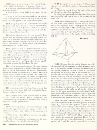 20-19. Square array of charges. Four equal charges
+ 1
<
7 |
are placed at the corners of a square of side a.
a. What is the magnitude and direction of the electric
held at each corner?
b. What is the electric held at the center of the
square?
c. What is the sign and magnitude of the charge
which would produce zero electric held at each of the
corners if it were placed at the center of the square?
20-20. Long charged wire, I. Use Coulomb’s law to hnd
the electric held S at a distance r from an infinitely long
metal wire, of very small diameter, which has a positive
charge X per unit length. Compare your results with Eq.
(20-48), obtained from Gauss’ law.
20-21. Long charged wire, II. An infinitely long
straight wire has a uniform charge X per unit length. Use
Gauss’ law to show that the electric held 8 it produces at a
point whose distance from the wire is r is given by Eq.
(20-48). Explain why Eq. (20-48) is more general than the
result obtained in Exercise 20-20.
20-22. Sphere and plate. A small metal sphere of mass
m is hanging from an insulating thread attached to the top
edge of a very large metal plate which is hxed in a vertical
plane. The plate is given a charge whose surface density
(counting the charge on both sides) is cr. The sphere, ini-
tially touching the plate, acquires a charge q from the
plate. Show that tan 0 = qcr/2eamg, where 0 is the equilib-
rium angle between the thread and the plate.
20-23. Field near charged conductor. All excess charges
on any conductor reside on its surface. These charges pro-
duce an electric held outside the surface. Immediately
outside the surface, the direction of 8 at every location is
normal to the surface at that location, since otherwise
charge would be moving along the surface in response to
8. Use Gauss’ law to prove that the magnitude % of the
electric held at any location immediately outside the sur-
face is given by % = cr/e0 ,
where a is the charge per unit
area on the surface at that location.
20-24. No charge inside. Use Gauss’ law to prove that
all charge given to a metal shell ends up distributed over
the outer surface of the shell.
20-25. No field inside. Prove that the angles 02 and 0'
2
in Fig. 20-34 are equal, thereby completing the
Coulomb’s-law proof that there is no electric held inside a
uniformly charged spherical shell.
Group C
20-26. Balancing the force. Two equal charges +|Q|
are placed at opposite corners of a square of side a. Two
other equal charges — q
are placed at the remaining two
corners.
a. What is the value |Q|/|<?| if the force on either
charge + |Q |
is to be zero?
b. What is the magnitude and direction of the force
on either charge - q
with this value of |(2|/|?|?
20-27. Triangular array of charges, I. Three equal
charges q are placed at the apexes of an equilateral trian-
gle of side a.
a. What is the electric held at the center of the trian-
gle (the intersection of the medians)?
b. What is the magnitude and direction of the force
experienced by each charge due to the presence of the
other two?
20-28. Three suspended spheres. A charge q is given to
each of three small identical spheres, each of mass m,
which are suspended from a single point by insulating
threads, each of length a. The spheres repel each other
until they are at the corners of an equilateral triangle of
side a. Show that q
2 = mga2
4Treo //0). Hint: The point of
suspension is the vertex of the regular tetrahedron in Fig.
20E-28.
20-29. Maximum deflection angle, I. Evaluate the order
of magnitude of the maximum possible deflection angle,
0max ,
when an alpha particle of mass ma collides with a free
and initially stationary electron of mass me ,
as follows.
First justify the statement that in the collision of a very
massive body, moving initially at speed v, with a free and
initially stationary body of small mass, the speed of the
latter after the collision cannot be greater than 2v. Do this
by considering the collision in a reference frame moving
with the massive body, and then transforming to the
frame in which the other body initially is stationary. Then
show that A pa ,
the magnitude of the maximum change in
the momentum of the alpha particle in the collision, is
2me v. Let the momentum change vector be perpendicular
to the initial alpha particle momentum vector, whose mag-
nitude is pa = mav, and show that 0max — Apjpa . Then put
it all together and obtain a numerical estimate for 0max .
20-30. Maximum deflection angle, II. Evaluate the
order of magnitude of the maximum possible deflection
angle, #max , when an alpha particle of mass ma passes
through the positive charge + Ze uniformly distributed
over a sphere of atomic radius R in Thomson’s “raisin-
cake” model of the atom, as follows. First explain why the
order of magnitude of the maximum force acting on the
alpha particle is F — 2Ze2
/4Tre 0R2
. Then explain why you
can estimate the maximum magnitude Apa of the mo-
mentum transferred to the alpha particle by taking the
product of F and the time At required for it to pass
942 The Electric Force and the Electric Field
 