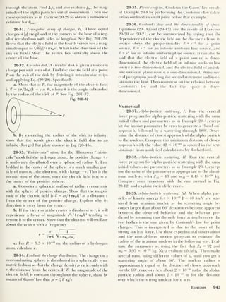 through the atom. Find A pa and also evaluate pa ,
the mag-
nitude of the alpha particle’s initial momentum. Then use
these quantities as in Exercise 20-29 to obtain a numerical
estimate for 0max .
20-31. Triangular array of charges, II. Three equal
charges + |r?| are placed at the corners of the base of a reg-
ular tetrahedron with sides of length a. See Fig. 20E-28.
Prove that the electric field at the fourth vertex has a mag-
nitude equal to Z6|<7|/47re0«
2
. What is the direction of the
electric held? Hint: The vertex lies vertically above the
center of the base.
20-32. Circular disk. A circular disk is given a uniform
charge per unit area ot cr. Find the electric held at a point
P on the axis of (he disk by dividing it into circular strips
and applying Eq. (20-28). Specifically:
a. Show that at P, the magnitude of the electric held
is % = (cr/2e0 )(l — cos 8), where 8 is the angle subtended
by the radius of the disk at P. See Fig. 20E-32.
b. By extending the radius of the disk to inhnity,
show that the result gives the electric held due to an
infinite charged hat plate quoted in Eq. (20-45).
20-33.
“
Raisin-cake” atom. In the Thomson “raisin-
cake” model of the hydrogen atom, the positive charge +e
is uniformly distributed over a sphere of radius Ii. Em-
bedded in the center of the sphere is a much smaller par-
ticle of mass me ,
the electron, with charge — e. This is the
normal state of the atom, since the electric held is zero at
the center of the positive sphere.
a. Consider a spherical surface of radius r concentric
with the sphere of positive charge. Show that the magni-
tude of the electric held is % = er/4Tre0 R3
at a distance r
from the center of the positive charge. Explain why its
direction is away from the center.
b. If the electron at the center is displaced to r, it will
experience a force of magnitude e
2
r/4ne0R3
tending to
restore it to the center. Show that the electron will oscillate
about the center with a frequency
y = _^_ /
1
2nR V 47T€0 Rme
c. For R = 5.3 x 10 _n m, the radius of a hydrogen
atom, calculate v.
20-34. Evaluate the charge distribution. The charge on a
nonconducting sphere is distributed in a spherically sym-
metric fashion so that the charge density p varies only with
r, the distance from the center. If %, the magnitude of the
electric held, is constant throughout the sphere, show by
means of Gauss’ law that p = 2% e0/r.
20-35. Please confirm. Confirm the Gauss’-law results
of Example 20-8 by performing the Coulomb’s-law calcu-
lation outlined in small print below that example.
20-36. Coulomb’s law and the dimensionality of space.
Equations (20-18) and (20-45), and the results of Exercises
20-20 or 20-21, can be summarized by saying that the
dependence of the electric held on the distance r from its
source obeys the proportionality % « r~
2
for a point
source, % « r
_1
for an infinite uniform line source, and
% <x r
°
for an inhnite uniform plane source. It can also be
said that the electric held of a point source is three-
dimensional, the electric held of an inhnite uniform line
source is two-dimensional, and the electric held of an inh-
nite uniform plane source is one-dimensional. Write sev-
eral paragraphs justifying the second statement and its re-
lation to the first. Then comment on the relation between
Coulomb’s law and the fact that space is three-
dimensional.
Numerical
20-37. Alpha-particle scattering, I. Run the central-
force program for alpha-particle scattering with the same
initial values and parameters as in Example 20-4, except
let the impact parameter be zero to generate a “head-on”
approach, followed by a scattering through 180°. Deter-
mine the distance of closest approach of the alpha particle
to the nucleus. Compare this minimum distance of closest
approach with the value 42 X 10~15
m quoted in the text,
obtained from analytical calculations by Rutherford.
20-38. Alpha-particle scattering, II. Run the central-
force program for alpha-particle scattering with the same
initial values and parameters as in Example 20-4, except
use the value of the parameter a appropriate to the alumi-
num nucleus, with ZM =13 and mM = 4.48 X 10“26
kg.
Compare your trajectory with the one plotted in Fig.
20-12, and explain their differences.
20-39. Alpha-particle scattering, III. When alpha par-
ticles of kinetic energy 6.4 X 10~12
J
= 40 MeV are scat-
tered from uranium nuclei, as the scattering angle be-
comes larger than about 60° departures become apparent
between the observed behavior and the behavior pre-
dicted by assuming that the only force acting between the
two bodies is the one given by Coulomb’s law for point
charges. This is interpreted as due to the onset of the
strong nuclear force. Use these experimental observations
and the central-force motion program to estimate the
radius of the uranium nucleus in the following way. Eval-
uate the parameter a, using the fact that Zv = 92 and
mv = 3.95 X 10
-25
kg. Next evaluate ( dx/dt)0 . Then make
several runs, using different values of y0 until you get a
scattering angle of about 60°. The nuclear radius is
approximately equal to the distance of closest approach
for the 60° trajectory, less about 2x1
0
-15
m for the alpha-
particle radius and about 2 X 10~15
m for the distance
over which the strong nuclear force acts.
Exercises 943
 