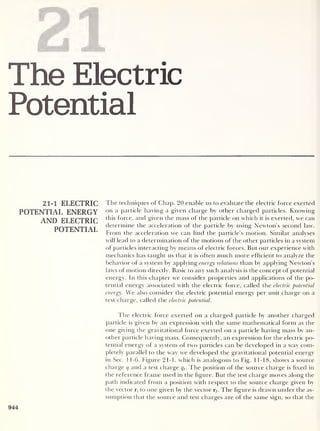 ri| ri|
The Electric
Potential
21-1 ELECTRIC
POTENTIAL ENERGY
AND ELECTRIC
POTENTIAL
The techniques of Chap. 20 enable us to evaluate the electric force exerted
on a particle having a given charge by other charged particles. Knowing
this force, and given the mass of the particle on which it is exerted, we can
determine the acceleration of the particle by using Newton’s second law.
From the acceleration we can find the particle’s motion. Similar analyses
will lead to a determination of the motions of the other particles in a system
of particles interacting by means of electric forces. But our experience with
mechanics has taught us that it is often much more efficient to analyze the
behavior of a system by applying energy relations than by applying Newton’s
laws of motion directly. Basic to any such analysis is the concept of potential
energy. In this chapter we consider properties and applications of the po-
tential energy associated with the electric force, called the electric potential
energy. We also consider the electric potential energy per unit charge on a
test charge, called the electric potential.
The electric force exerted on a charged particle by another charged
particle is given by an expression with the same mathematical form as the
one giving the gravitational force exerted on a particle having mass by an-
other particle having mass. Consequently, an expression for the electric po-
tential energy of a system of two particles can be developed in a way com-
pletely parallel to the way we developed the gravitational potential energy
in Sec. 1 1-6. Figure 21-1, which is analogous to Fig. 11-18, shows a source
charge q and a test charge qt
. The position of the source charge is fixed in
the reference frame used in the figure. But the test charge moves along the
path indicated from a position with respect to the source charge given by
the vector r, to one given by the vector rf . The figure is drawn under the as-
sumption that the source and test charges are of the same sign, so that the
944
 