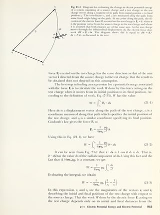 s
f Fig. 21-1 Diagram for evaluating the change in electric potential energy
of a system consisting of a source charge and a test charge as the test
charge moves along a segment of its path from initial position s t
to final
position sf . The coordinates s{ and sf are measured along the path from
some fixed origin lying on the path. At any point along the path, the di-
rection of the electric force F, exerted on the test charge is F, = r, where r
is the position vector from the source charge to the test charge and where
it is assumed that both charges are of the same sign. As the test charge
moves through the infinitesimal displacement ds, the electric force does
work dW = F, •
ds. The diagram shows this is equal to dW = F(
•
dr = F dr, as discussed in the text.
force F, exerted on the test charge has the same direction as that of the unit
vector r directed from the source charge to the test charge. But the result to
be obtained does not depend on this assumption.
The hrst step in finding an expression for a potential energy associated
with the force F, is to calculate the work W done by this force acting on the
test charge when it moves from its initial position to its final position. Ac-
cording to the definition of work, Eq. (7-35), W has the value
W = I
*'
Fr
• ds (21-1)
JSf
Elere ds is a displacement vector along the path of the test charge, st
is a
coordinate measured along that path which specifies the initial position of
the test charge, and sf is a similar coordinate specifying its final position.
Coulomb’s law gives the force F, as
F, _J_ <¥h .
47T€0 r
2
F
Using this in Eq. (21-1), we have
W = 1
47760
mt
ds (
21 - 2 )
It can be seen from Fig. 21-1 that r • ds = 1 cos 6 ds = dr. That is,
r • ds has the value dr of the radial component of ds. Using this fact and the
fact that (l/47re0 )^ f is a constant, we get
W -
1
477-60
Evaluating the integral, we obtain
(2i -
3>
In this expression, rt
and rf are the magnitudes of the vectors r, and rf
describing the initial and final positions of the test charge with respect to
the source charge. That the work W done by the electric force Ff
acting on
the test charge depends only on its initial and final distances from the
21-1 Electric Potential Energy and Electric Potential 945
 