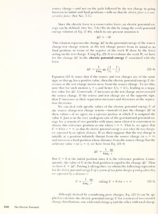 source charge —and not on the path followed by the test charge in going
between its initial and final positions —tells us that the electric force is a con-
servative force. (See Sec. 7-5.)
Since the electric force is a conservative force, an electric potential en-
ergy can be defined. (See Sec. 7-6.) We do this by using the work-potential
energy relation of Eq. (7-46), which in our present notation is
AU = -W
This relation expresses the change A U in the potential energy of the source
charge-test charge system, as the test charge passes from its initial to its
final position, in terms of the negative of the work W done by the force
acting on the test charge. Using Eq. (21-3) to evaluate the work W, we have
for the change A U in the electric potential energy U associated with the
force
AU
1
47Te0
mt (21-4)
Equation (21-4) states that if the source and test charges are of the same
sign, so that qqt
has a positive value, then the electric potential energy U de-
creases as the test charge moves away from the source charge. To see this,
note that for such motion rf > r, and hence /rf < /ri, leading to a nega-
tive value for AU
.
Conversely, U increases as the test charge moves toward
the source charge. If the source and test charge are of the opposite sign,
then U increases as their separation increases and decreases as the separa-
tion decreases.
We can deal with specific values of the electric potential energy U of
the source charge-test charge system —instead of just the changes A U in
these values —if we agree on a reference position at which U is assigned the
value 0. Just as in the very analogous case of the gravitational potential en-
ergy for a system of two particles with mass, most often it is convenient to
choose this reference position as one where r = That is, we agree that
U = 0 for r = so that the electric potential energy is zero when the two charges
are separated by an infinite distance. If we then suppose that the test charge is
initially at a position infinitely distant from the source charge (at q = °°)
and moves to a final position whose distance from the source charge has the
arbitrary value r (at rf — r), we have from Eq. (21-4)
A U =
1 <Mt
4776o r
But U = 0 at the initial position since it is the reference position. Conse-
quently, the value of U at the final position is equal to the change AU. Thus
we have U = A U. Putting it all together, we obtain the following expression
for the electric potential energy U of a system of two point charges q and q t
when they
are separated by a distance r:
U = — taking U — 0 for r = °° (21-5)
47reo r
s
Although derived by considering point charges, Eq. (21-5) can be ap-
plied to calculate the electric potential energy U for a system of two extended
charge distributions, one with total charge q and the other with total charge
946 The Electric Potential
 