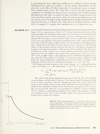 Energy
<
it,
providing the three following conditions are satished: (1) Each charge
distribution has spherical symmetry; (2) the charge distributions do not
penetrate each other; (3) their separation r is measured center to center.
The considerations of Sec. 20-7 show this to be true because when these
conditions are satished, the electric force exerted by one extended charge
distribution on the other is exactly the same as if all the charge of each were
concentrated at a point at its center. Since the electric potential energy U of
the system of two extended charge distributions is calculated from the work
done by this force, it will have the value given by making such use of Eq.
(21-5). Example 21-1 applies this conclusion to a very important case.
EXAMPLE 21-1
Figure 21-2 is a reproduction of Fig. 15-15. It shows the principal features of the
experimentally determined potential energy U for the fission of a uranium-235 nu-
cleus versus the center-to-center separation r of its two constituent parts. As we ex-
plained when the figure was presented in Chap. 15, the smoothly descending part
of the curve corresponds to the electric potential energy of the system of two frag-
ments into which the nucleus splits by fission. For the purpose of obtaining an esti-
mate, assume that each of these fission fragments carries a charge of +46c (half the
charge of the uranium nucleus) and that this charge is distributed through each
fragment with spherical symmetry. Then use Eq. (21-5) to calculate the electric po-
tential energy of the system of two fission fragments when their center-to-center
separation r has the smallest value found in the smooth part of the curve, 1.2 x
10
-14
nr. (For smaller values of r the adjacent surfaces of the fission fragments are so
close that the strong nuclear force begins to act between them, causing U to dip
below the values predicted by considering only the electric force.) Compare your
prediction with the value of U read from the figure at r = 1.2 X 10~ 14
m.
Treating one fission fragment as the “source charge,” q = +46c, and the other
as the “test charge,” qt
= +46e, and setting r = 1.2 x 10
-14
m, Eq. (21-5) gives you
U =
i
qqt
47760 r
= 4.0 X ltr 11
= 9.0 x 10
9
N-m2
/C2
(46 X 1.6 x 10“ 19
C)2
1.2 x 10- in
This value of the electric potential energy agrees with the value of U obtained
from the figure to within about 25 percent. You cannot expect the calculated value
to be in better agreement with the experimental value. One reason is that the
charge of the uranium nucleus is not evenly shared by the fission fragments, as as-
sumed in the calculation. Another is that when the fission fragments are verv close,
they are not perfectly spherical, as was assumed. Nevertheless, you have used Eq.
(21-5) to obtain an approximate prediction of the value of the quantity U, which
was explained in Sec. 15-5 to be essentially equal to the energy released in the
235 nucleus!
Fig. 21-2 The potential energy U as a function of the center-to-
center separation r of the fission fragments in the nuclear reaction
leading to the fission of uranium. Except at the smallest values of t-
shown, the potential energy is due entirely to the electric force
which each fragment exerts on the other.
21-1 Electric Potential Energy and Electric Potential 947
 