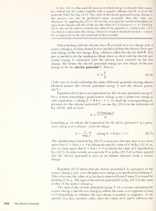 In Sec. 15-5 we discussed the process in which energy is released when a posi-
tive sodium ion Na+ comes together with a negative chlorine ion Cl
-
to form the
molecule NaCl. See Fig. 15-13. The value of the electric potential energy change in
this process can also be predicted —more accurately than the value just
obtained —by applying Eq. (21-5). (To do this, you must be careful in handling the
signs of the charges and also of the way the value of U is chosen at r = °°.) Thus Eq.
(21-5) also can be used to estimate the value of the quantity U, which in Sec. 15-5
was shown to determine the energy release in a typical chemical reaction —a quan-
tity' as important as the one estimated in this example.
When dealing with the electric force F, exerted on a test charge qt
by a
source charge q, we have found it very useful to define the electric force per
unit charge of the test charge, Ft /qt ,
which is called the electric held 8. It is
just as useful to do the analogous thing when we deal with the electric po-
tential energy U associated with the electric force exerted on the test
charge. We define the electric potential energy per unit charge of the test
charge to be the electric potential V. That is,
Qt
(Take care to avoid confusing the quite different quantities having almost
identical names: the electric potential energy U and the electric poten-
tial V.)
Equation (21-5) gives an expression for the electric potential energy U
for a system containing a point-source charge q and a point-test charge qt
with separation r, taking U = 0 for r = To find the corresponding ex-
pression for the electric potential V, we use Eq. (21-5) in the definition of
Eq. (21-6), and we have
= ( 1 /4TTe0 )qqt
/r
ht
Canceling qt ,
we obtain the expression for the electric potential V of a point-
source charge q at a distance r from the charge:
V = -
7
—— - taking V = 0 for r — °° (21-7)
477eo r
The qualification stated in Eq. (21-7) is necessary because just as we must
agree that U = 0 for r = °° to obtain the specific value of U in Eq. (2 1-5), so,
too, we must agree that V = 0 at r = 00 to obtain the value of V specified in
Eq. (21-7). In other words, we can write V as in Eq. (21-7) if we have agreed
that the electric potential is zero at an infinite distance from a source
charge.
Equation (21-7) shows that the electric potential V is a property of the
source charge q only, even though a test charge qt
is involved in defining V.
This is because the value of qt
has been removed from V since V is found by
dividing U by qt
. The sign of the electric potential V in Eq. (21-7) is the same
as that of the source charge q.
The sign of the electric potential energy U of a system containing the
source charge q and the test charge qt
will be the same as or opposite to that
of V depending on whether the test charge is positive or negative. To be
specific, if qt
has a positive value, then the values of U and V will have the
948 The Electric Potential
 