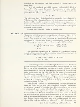 same sign; if qt
has a negative value, then the values of U and V will have op-
posite signs.
The SI unit for electric potential is joules per coulomb (J/C). This is so
because V = U/qt ,
because the quantity U is measured in joules, and be-
cause the quantity qt
is measured in coulombs. The electric potential unit is
given the name volt (V). Thus
1 V = 1 J/C
The volt is named after the Italian physicist Alessandro Volta (1745-1827).
Volta invented the voltaic pile (the ancestor of the modern electric battery).
In this work he found it necessary to apply an instrument (a precursor of
the modern voltmeter) capable of measuring with reasonable sensitivity the
difference between the electric potentials at two points when a voltaic pile is
connected between them.
Example 21-2 evaluates V and U in a simple case.
EXAMPLE 21-2
The electron in a hydrogen atom is most probably at a distance r = 5.29 X 10
-11
m
from the proton, which is the nucleus of the atom. Considering the proton to be a
source charge, evaluate its electric potential V at a distance from it equal to the
quoted value of r. Then evaluate the electric potential energy U of the atom.
The charge q of a proton is q
= -he. Hence, using Eq. (21-7), you have
1 9
V =- 1 = 8.99 x
47T60 r
10
9
N-m2
/C2
1.60 x 10" 19
C
5.29 x 10“ n m
= 27.2 V
Now you consider the electron to be a test charge qt
= — e located at the posi-
tion where V has been evaluated. Then you find the value of U by writing Eq. (21-6),
the definition of V in terms of U and qt ,
as
U = q,V = -eV = -1.60 x 10~ 19
C x 27.2 V
= -4.36 x 10“ 18
J
Note that the procedure used in Example 21-2 to calculate the electric
potential energy U of the system involves first considering only the pres-
ence of the charge q and Ending the value of its electric potential V at the
position of interest. Then the presence of the charge qt
at that position is
taken into account, and the value of U for the system of two charges is
found from the equation U = qt V. This two-step procedure is analogous
to —and has the same advantages as —the procedure used to calculate the
electric force F exerted on a charge qt by a charge q by first finding the elec-
tric field 8 of charge q at the position of charge qt ,
and then finding F
from the equation F = qt
£>.
Note also that Example 21-2 illustrates a case where the negative sign
of the test charge (the electron) leads to an electric potential V and an elec-
tric potential energy U of opposite signs. The source charge (the proton)
is positive, so V has a positive value. But U has a negative value.
You can see the origin of the negative value of U from the following
basic considerations. Since an attractive force is exerted on the test charge
by the source charge, positive work will be done by this force as the test
charge moves in from an infinite distance, where the electric potential en-
ergy has the agreed-upon value zero, to a position nearer the source
charge. The work-potential energy relation, W = — A U, shows that when
21-1 Electric Potential Energy and Electric Potential 949
 