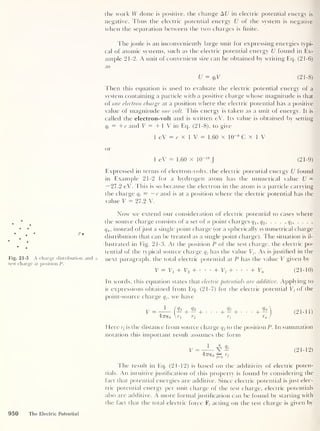 the work W done is positive, the change At/ in electric potential energy is
negative. Thus the electric potential energy U of the system is negative
when the separation between the two charges is finite.
The joule is an inconveniently large unit for expressing energies typi-
cal of atomic systems, such as the electric potential energy U found in Ex-
ample 21-2. A unit of convenient size can be obtained by writing Eq. (21-6)
as
U = qt V (21-8)
Then this equation is used to evaluate the electric potential energy of a
system containing a particle with a positive charge whose magnitude is that
of one electron charge at a position where the electric potential has a positive
value of magnitude one volt. This energy is taken as a unit of energy. It is
called the electron-volt and is written eV. Its value is obtained by setting
qt
= +e and V — +1 V in Eq. (21-8), to give
1 eV = e x 1 V = 1.60 x KT9
C x 1 V
or
1 eV = 1.60 x 10“19
J (21-9)
Expressed in terms of electron-volts, the electric potential energy U found
in Example 21-2 for a hydrogen atom has the numerical value U =
— 27.2 eV. This is so because the electron in the atom is a particle carrying
the charge qt
= — e and is at a position where the electric potential has the
value V = 27.2 V.
p
•
Fig. 21-3 A charge distribution and a
test charge at position P
.
Now we extend our consideration of electric potential to cases where
the source charge consists of a set of n point charges q x , q2 ,
... ,q} , ... ,
qn ,
instead ofjust a single point charge (or a spherically symmetrical charge
distribution that can be treated as a single point charge). The situation is il-
lustrated in Fig. 21-3. At the position P of the test charge, the electric po-
tential of the typical source charge q}
has the value Vj. As is justified in the
next paragraph, the total electric potential at P has the value V given by
V = Vj + V2 + •
+ Vj + + V„ (21-10)
In words, this equation states that electric potentials are additive. Applying to
it expressions obtained from Eq. (21-7) for the electric potential Vj of the
point-source charge qjt we have
y = T
J_ («! + «!+. • •+«' + •
+
4:7T€q ?i T2 Y
j
Here r5 is the distance from source charge qx to the position P. In summation
notation this important result assumes the form
Qn
(
21 - 11 )
V - 1 A Qj
47760 rJ
(
21 -
12 )
The result in Ecp (21-12) is based on the additivity of electric poten-
tials. An intuitive justification of this property is found by considering the
fact that potential energies are additive. Since electric potential is just elec-
tric potential energy per unit charge of the test charge, electric potentials
also are additive. A more formal justification can be found by starting with
the fact that the total electric force F, acting on the test charge is given by
950 The Electric Potential
 