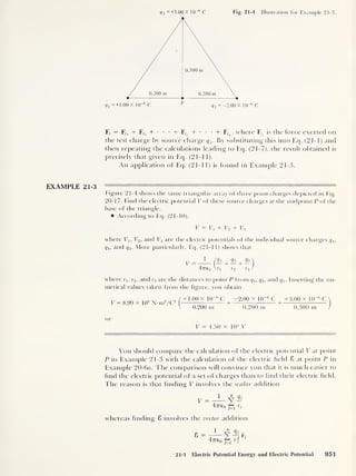 <73 =+3.00 X 1CT6
C Fig. 21-4 Illustration for Example 21-3.
F, = F,, + Ff2 + • •
•
+ F,. + • •
•
+ ~Ftn ,
where F^ is the force exerted on
the test charge by source charge q 3
. By substituting this into Eq. (21-1) and
then repeating the calculations leading to Eq. (21-7), the result obtained is
precisely that given in Eq. (21-1 1).
An application of Eq. (21-11) is found in Example 21-3.
EXAMPLE 21-3
Figure 21-4 shows the same triangular array of three point charges depicted in Fig.
20-17. Find the electric potential V of these source charges at the midpoint P of the
base of the triangle.
According to Eq. (21-10),
V = Vi + V2 + V3
where V1 , V2 ,
and V3 are the electric potentials of the individual source charges qlt
q2 ,
and q3 . More particularly, Eq. (21-11) shows that
=
1
(
(
Il +
(
Il
47760 Wl r2
<73
r3
where rx ,
r2 ,
and r3 are the distances to point P from q1 , q2 ,
and q3 . Inserting the nu-
merical values taken from the figure, you obtain
V = 8.99 x 10
9
N-m2
/C2
+ 1 .00 x 10
-6
C —2.00 x 10
-6
C +3.00 x 10
-6
C
+
0.200 m 0.200 m 0.300 m
or
7
V = 4.50 x 104
V
You should compare the calculation of the electric potential V at point
P in Example 21-3 with the calculation of the electric field 8 at point P in
Example 20-6o. The comparison will convince you that it is much easier to
find the electric potential of a set of charges than to find their electric field.
The reason is that finding V involves the scalar addition
O
V =
1
y Qj
47760 pi rs
whereas finding 8 involves the vector addition
4776,
« q5 ,
o
J=1
rj
21-1 Electric Potential Energy and Electric Potential 951
 