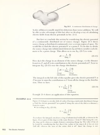 dq
q
Fig. 21-5 A continuous distribution of charge.
Scalar addition is usually much less laborious than vector addition. We will
be able to take advantage of this fact after we develop a way of calculating
electric fields from electric potentials in Sec. 21-2.
But hrst we conclude this section by considering the electric potential
of a continuously distributed set of source charges. Figure 21-5 shows
source charge q distributed continuously over a certain region of space. We
would like to find the electric potential V at a point P. To clo this we divide
the source charge into infinitesimal elements dq and then consider each ele-
ment to be a point charge. This allows us to use Eq. (21-7) to write
dV
1 dq
47T£o r
(21-13)
Here dq is the charge in an element of the source charge, r is the distance
from it to P, and dV is its contribution to the electric potential at P. Next we
integrate Eq. (21-13) over the charge distribution:
I
dV =
47T£0
charge
distribution
charge
distribution
The integral on the left side of this equality gives the electric potential V at
P because it sums the contributions to V from all the charge in the distribu-
tion. Thus we have
1
f (k
477£0 J r
charge
distribution
(21-14)
Example 21-4 shows an application of this equation.
EXAMPLE 21-4 ——'tnim— n
Figure 21-6 depicts a circular disk of radius b having a uniformly distributed charge
q. Find the electric potential V at a point P along the axis of the disk at a distance z
from its center.
According to Eq. (21-14),
1
f
dq
E=q— —
47re0 J r
disk
To evaluate the integral, you draw a ring of infinitesimal width dR, as shown in the
figure. Every part of this ring is at the same distance r from P. This being the case,
the ring can be taken as a single element containing charge dq. The value of dq can
be found by considering the fact that if the radius of the ring is R , it has an area
27tR dR, whereas the area of the entire disk is irb
2
. Since the charge is uni-
952 The Electric Potential
 