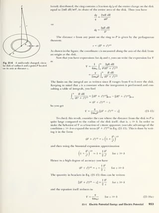 p
Fig. 21-6 A uniformly charged, circu-
lar disk of radius b and a point P located
on its axis at distance z.
formly distributed, the ring contains a fraction dq/q of the entire charge on the disk
equal to 2 ttR dR/nb2
, its share of the entire area of the disk. Thus you have
dq 2 ttR dR
q 7zb
2
or
2qR dR
dq =
b'
The distance r from any point on the ring to P is given by the pythagorean
theorem:
r = (R2
+ z
2
)
112
As shown in the figure, the coordinate z is measured along the axis of the disk from
an origin at the disk.
Now that you have expressions for dq and r, you can write the expression for V
as
V
1 2qR dR
20/2
47re0 Jo b
2
(R2
+ z
R dR
20/2
27Te0b
2
Jo (R2
+ z
:
The limits on the integral are as written since R ranges from 0 to b over the disk.
Keeping in mind that z is a constant when the integration is performed and con-
sulting a table of integrals, you find
R dR
o (R2
+ z
2
)
1 ' 2
So you get
V =
= [(R
2
+ z
2
y2
]R=b - [(A
2
+ zT2
L=0
= ( b
2
+ z
2
)
1 '2 - z
9
2iT6ob
2
[(
b
2
+ z
2
)
1/2 - z] (21-15)
To check this result, consider the case where the distance from the disk to P is
quite large compared to the radius of the disk itself; that is, z» b. In order to
make the behavior of V as a function of z more apparent, you take advantage of the
condition z » b to expand the term ( b
2
+ z
2
)
1 /2
in Eq. (21-15). This is done by writ-
ing it in the form
/ b
2

(b
2
+ z
2
)
1 '2 = z (l +
-J
and then using the binomial expansion approximation
for z » b
b
2

i/2
1 + “o'
1 b
2
1 +
¥ z
2
Hence to a high degree of accuracy you have
1 b
2
( b
2
+ z
2
)
1/2 = z + — — for z » b
2 z
The quantity in brackets in Eq. (21-15) thus can be written
1 b
2
[( b
2
+ z
2
)
1/2 - z] =
and the equation itself reduces to
2 z
for z »
V =
47T€0 Z
for z » b (21-16a)
21-1 Electric Potential Energy and Electric Potential 953
 