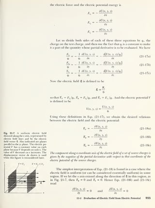 the electric force and the electric potential energy is
Ftx =
F*.=
Ft =
8U(x, y, z)
dx
dU{x, y, z)
dy
dU(x, y, z)
dz
Let us divide both sides of each of these three equations by qt ,
the
charge on the test charge, and then use the fact that q, is a constant to make
it a part of the quantity whose partial derivative is to be evaluated. We have
Ftx
1 dU(x, y, z) d[U{x, y, z) /qP
Qt Qt dx dx
Ft.
1 dU(x, y, z) d[U(x, y, z)/qt 
Qt Qt dy dy
Ft, _
1 dU(x, y, z) d[U(x, y, z)/qt ]
Qt Qt dz dz
Now the electric held 8 is defined to be
(2 1-1 la)
(21-17b)
(21-17c)
Qt
so that %x = FtJqt, %y = Ft
Jqt ,
and %z = Ft Jqt . And the electric potential V
is defined to be
V(x, y, z)
U(x, y, z)
Qt
Using these definitions in Eqs. (21-17), we obtain the desired relations
between the electric held and the electric potential:
Fig. 21-7 A uniform electric field
directed along the x axis, represented by
electric field lines and by the electric
field vector 8. Also indicated are planes
parallel to the yz plane. The electric po-
tential V has a constant value on each
plane because V depends on only x. The
value of V decreases as x increases. The
displacement vector ds shown is used
when this figure is reconsidered later.
S’*
dV(x, y, z)
dx
dV(x, y, z)
dy
dV(x, y, z)
dz
(2 1-1 8a)
(21-186)
(2 1-1 8c)
The component along a coordinate axis of the electricfield of a set ofsource charges is
given by the negative of the partial derivative with respect to that coordinate of the
electric potential of the source charges.
The simplest interpretation of Eqs. (21-18) is found in a case where the
electric held is uniform (or can be considered essentially uniform) in some
region. If we let the x axis extend along the direction of 8 in this region, as
in Fig. 21-7, then %y = 0 and — 0. Hence Eqs. (21-186) and (21-1 8c
)
read
dV(x, y, z)
dy
= 0 and
dV(x, y, z)
dz
= 0
21-2 Evaluation of Electric Field from Electric Potential 955
 