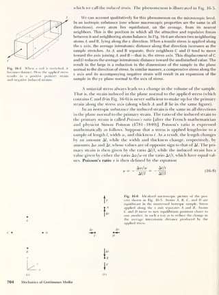 which we call the induced strain. The phenomenon is illustrated in Fig. 16-5.
F
Fig. 16-5 When a rod is stretched, it
becomes thinner. Here the applied stress
results in a positive primary strain
and negative induced strains.
We can account qualitatively for this phenomenon on the microscopic level.
In an isotropic substance [one whose macroscopic properties are the same in all
directions), every atom lies equidistant, on the average, from its nearest
neighbors. This is the position in which all the attractive and repulsive forces
between it and neighboring atoms balance. In Fig. 16-6 are shown two neighboring
atoms A andB, lying along thex direction. When a tensile stress is applied along
the x axis, the average interatomic distance along that direction increases as the
sample stretches. As A and B separate, their neighbors C and D tend to move
toward the axis joining A and B —that is, the stress axis. This displacement of C
and D reduces the average interatomic distance toward the undisturbed value. The
result in the large is a reduction in the dimensions of the sample in the plane
normal to the direction of stress. In similar manner, a compressive stress along the
x axis and its accompanying negative strain will result in an expansion of the
sample in the yz plane normal to the axis of stress.
A uniaxial stress always leads to a change in the volume of the sample.
That is, the strain induced in the plane normal to the applied stress (which
contains C and D in Fig. 1 6-6) is never sufficient to make up for the primary
strain along the stress axis (along which A and B lie in the same figure).
In an isotropic substance the induced strain is the same in all directions
in the plane normal to the primary strain. The ratio of the induced strain to
the primary strain is called Poissons ratio [after the French mathematician
and physicist Simon Poisson (1781-1840)]. Poisson’s ratio is expressed
mathematically as follows. Suppose that a stress is applied lengthwise to a
sample of length /, width w, and thickness t. As a result, the length changes
by an amount A/, while the width and thickness change, respectively, by
amounts Arc and At, whose values are of opposite sign to that of A/. The pri-
mary strain is then given by the ratio A///, while the induced strain has a
value given by either the ratio Aw/w or the ratio At/t, which have equal val-
ues. Poisson’s ratio v is then defined by the equation
Aw/w At/t
A///
=
“ATfl
(16-8)
A
• D
r
Ax
Fig. 16-6 Idealized microscopic picture of the pro-
cess shown in Fig. 16-5. Atoms A, B. C, and D are
equidistant in the unstressed isotropic sample. Stress
applied along the x axis separates A and B. Atoms
C and D move to new equilibrium positions closer to
one another, in such a way as to reduce the change in
the average interatomic distance produced by the
applied stress.
Av
D
I
704 Mechanics of Continuous Media
 
