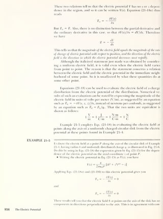 These two relations tell us that the electric potential V has no y or z depen-
dence in the region, and so it can be written V(x). Equation (2 1-1 8a) thus
reads
3V(x)
But %x = %. Also, there is no distinction between the partial derivative and
the ordinary derivative in this case, so (hat dV(x)/dx = dV/dx. Therefore
we have
This tells us that the magnitude of the electricfield equals the magnitude of the rate
of change of electric potential with respect to position, and the direction of the electric
field is the direction in which the electric potential decreases most rapidly.
Although the italicized statement just made was obtained by consider-
ing a uniform electric held, it is valid even when the electric held varies
from point to point. The reason is that the statement concerns a relation
between the electric held and the electric potential in the immediate neigh-
borhood of some point. So it is unaffected by what these quantities do at
some other point.
Equations (21-18) can be used to evaluate the electric held of a charge
distribution from the electric potential of the distribution. Numerical re-
sults of such an evaluation can be stated by expressing the magnitude of the
electric held in units of volts per meter (V/m), as suggested by an equation
such as %x — — dV(x, y, z)/dx, instead of newtons per coulomb, as suggested
by an equation such as %x = FtJqt . That the two units are equivalent is
shown as follows:
V 1 N-m N
1
“ = 1
r = 1
T = 1
r
m C-m (. m C
Example 21-5 employs Eqs. (21-18) in evaluating the electric held at
points along the axis of a uniformly charged circular disk from the electric
potential at these points found in Example 21-4.
EXAMPLE 21-5
Evaluate the electric held at a point P along the axis of the circular disk of Example
21-4, having radius b and uniformly distributed charge q, as illustrated in Fig. 21-6.
Do this by using in Eqs. (21-18) the expression given by Eq. (21-15) for the depen-
dence of the electric potential on the axial coordinate z of point P.
Writing the electric potential in Eq. (21-15) as V(z), you have
V(z) = - [( b
2
+ z
2
)
1/2 - z]
27760 b
2
Applying Eqs. (21-18a) and (21-186) to this electric potential gives you
dV(z)
dx
= 0
and
%y
dV(z)
dy
0
These results tell you that the electric held 8 at points on the axis of the disk has no
components in directions perpendicular to the axis. This is in agreement with con-
956 The Electric Potential
 