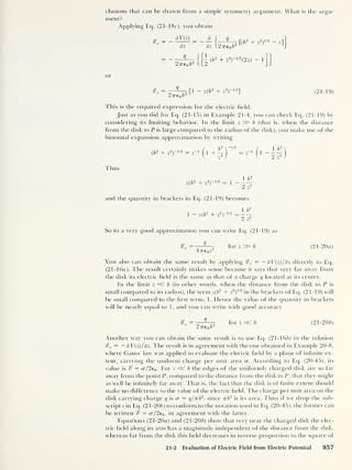 elusions that can be drawn from a simple symmetry argument. What is the argu-
ment?
Applying Eq. (2 1-1 Be), you obtain
= - dV(z)
=
dz
Q
2 7re 0 6
2
dz I2'77'e 0 6
1
[( b
2
+ z
2
)
1 ' 2 - z]
|
(6
2
+ z
2 )-1/2
(2z) - 1
or
sr2
q
2ne0 b
2
[1 - z(6
2
+ z
2 )- 1/2
] (21-19)
This is the required expression for the electric held.
Just as you did for Eq. (21-15) in Example 21-4, you can check Eq. (21-19) by
considering its limiting behavior. In the limit z » b (that is, when the distance
from the disk to P is large compared to the radius of the disk), you make use of the
binomial expansion approximation by writing
1 bus
(ib
2
+ z
2 )- 1 ' 2 = z”
1
2 z
2
1 b
2
z(b
2
+ z
2)-112 = 1 -
2 ^
and the quantity in brackets in Eq. (21-19) becomes
1 - z(6
2
+ z
2
)
b
l
9
Z“
So to a very good approximation you can write Eq. (21-19) as
«?2
= -—-—r for z » b (21-20a)
47re 0 z
You also can obtain the same result by applying %z
= - dV(z)/dz directly to Eq.
(21-16a). The result certainly makes sense because it says that very far away from
the disk its electric held is the same as that of a charge q located at its center.
In the limit z « b (in other words, when the distance from the disk to P is
small compared to its radius), the term z(6
2
+ z
2
)
112
in the brackets of Eq. (21-19) will
be small compared to the hrst term, 1. Hence the value of the quantity in brackets
will be nearly equal to 1, and you can write with good accuracy
= ——r, for z«b (21 -20 b)
2 Tre 0 b
Another way you can obtain the same result is to use Eq. (21-166) in the relation
%z = — dV{z)/ dz. The result is in agreement with the one obtained in Example 20-8,
where Gauss’ law was applied to evaluate the electric held by a plane of infinite ex-
tent, carrying the uniform charge per unit area cr. According to Eq. (20-45), its
value is % = cr/2e0 . For z <5C b the edges of the uniformly charged disk are so far
away from the point P, compared to the distance from the disk to P, that they might
as well be inhnitely far away. That is, the fact that the disk is of finite extent should
make no difference to the value of the electric held. The charge per unit area on the
disk carrying charge q is cr = q/vb2
,
since rrb
2
is its area. Thus if we drop the sub-
script z in Eq. (21-206) to conform to the notation used in Eq. (20-45), the former can
be written % = o-/2e0 , in agreement with the latter.
Equations (21-20a) and (21-206) show that very near the charged disk the elec-
tric held along its axis has a magnitude independent of the distance from the disk,
whereas far from the disk this held decreases in inverse proportion to the square of
21-2 Evaluation of Electric Field from Electric Potential 957
 