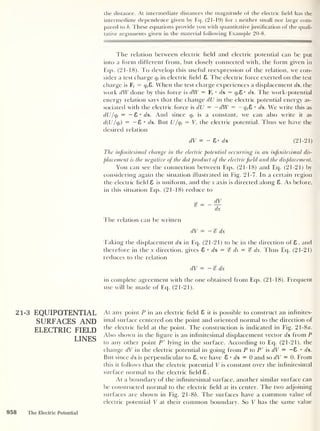 the distance. At intermediate distances the magnitude of the electric held has the
intermediate dependence given by Eq. (21-19) for z neither small nor large com-
pared to b. These equations provide you with quantitative justification of the quali-
tative arguments given in the material following Example 20-8.
The relation between electric field and electric potential can be put
into a form different from, but closely connected with, the form given in
Eqs. (21-18). To develop this useful reexpression of the relation, we con-
sider a test charge qt in electric field 8. The electric force exerted on the test
charge is F, = qt E>. When the test charge experiences a displacement ds, the
work dW done by this force is dW = F, • ds = qt 8 ds. The work-potential
energy relation says that the change dU in the electric potential energy as-
sociated with the electric force is dU = —dW — — q t
E> • ds. We write this as
dU/qt
= — 8 • ds. And since qt is a constant, we can also write it as
d(U/qt )
= — 8 * ds. But U/qt — V, the electric potential. Thus we have the
desired relation
dV = - 8- ds (21-21)
The infinitesimal change in the electric potential occurring in an infinitesimal dis-
placement is the negative of the dot product of the electricfield and the displacement.
You can see the connection between Eqs. (21-18) and Eq. (21-21) by
considering again the situation illustrated in Fig. 21-7. In a certain region
the electric field 8 is uniform, and tfie x axis is directed along 8. As before,
in this situation Eqs. (21-18) reduce to
dx
The relation can be written
dV = — % dx
Taking the displacement ds in Eq. (21-21) to be in the direction of 8 . and
therefore in the x direction, gives 8 • ds = % ds = % dx. Thus Eq. (21-21)
reduces to the relation
dV = — % dx
in complete agreement with the one obtained from Eqs. (21-18). Frequent
use will be made of Eq. (21-21).
21-3 EQUIPOTENTIAL
SURFACES AND
ELECTRIC FIELD
LINES
At any point P in an electric field 8 it is possible to construct an infinites-
imal surface centered on the point and oriented normal to the direction of
the electric field at the point. The construction is indicated in Fig. 21-8a.
Also shown in the figure is an infinitesimal displacement vector ds from P
to any other point P' lying in the surface. According to Eq. (21-21), the
change dV in the electric potential in going from P to P’ is dV = -8 • ds.
But since ds is perpendicular to 8, we have 8 • ds = 0 and so dV = 0. From
this it follows that the electric potential V is constant over the infinitesimal
surface normal to the electric field 8 .
At a boundary of the infinitesimal surface, another similar surface can
be constructed normal to the electric field at its center. The two adjoining
surfaces are shown in Fig. 21-86. The surfaces have a common value of
electric potential V at their common boundary. So V has the same value
958 The Electric Potential
 