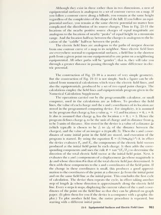 Although they exist in three rather than in two dimensions, a nest of
equipotential surfaces is analogous to a set of contour curves on a map. If
you follow a contour curve along a hillside, you remain at the same height
regardless of the complexities of the shape of the hill. If you follow an equi-
potential surface, you remain at the same electric potential no matter how
complicated the distribution of its source charges. Thus in Fig. 21-1 1 the
locations of the nearby positive source charges of equal magnitude are
analogous to the locations of nearby “peaks” of equal height in a mountain
range. And the location halfway between the charges is analogous to the lo-
cation of the “saddle” halfway between the peaks.
The electric held lines are analogous to the paths of steepest descent
from one contour curve of a map to its neighbor. Since electric held lines
are everywhere normal to equipotential surfaces, a held line is the shortest
path from a given point on one equipotential to any point on a neighboring
equipotential. All other paths will be “gentler”; that is, they will take you
through a greater distance in passing through the same difference in elec-
tric potential.
The construction of Fig. 21-10 is a matter of very simple geometry.
But the construction of Fig. 21-11 is not simple. Such a hgure can be ob-
tained from numerical calculations which trace the electric held lines, and
also the equipotentials, produced by a set of two equal point charges. The
calculations employ the held lines and equipotentials program given in the
Numerical Calculation Supplement.
The operations carried out by the programmable calculator, or small
computer, used in the calculations are as follows. To produce the held
lines, the value of each charge and the x and z coordinates of its location are
stored in the programmed computing device. For simplicity, it is assumed
in the program that charge q x
has a value q x
= + 1 and location x = 0, z = 0.
It also is assumed that charge q2 has the location x = 0, z = 5. Hence the
program defines charge q x to be the unit of charge and its distance from q2
to be 5 units of distance. Also stored in the device is a value of a distance A.s
(which typically is chosen to be ts to too of the distance between the
charges), and the value of an integer n (typically 5). Then the x and z coor-
dinates of some initial point in the held are stored, and execution of the
program is started. By using the equation £ = (1/47Te0)(q/r
2
) r, in effect
the device evaluates %x and %z ,
the components of the electric held vectors
produced at the initial held point by each charge. It then adds the corre-
sponding components and uses the rule 6 — tan
_1
(^/^x) to determine the
direction of the total electric held vector at the initial held point. Next, it
evaluates the x and z components of a displacement As whose magnitude is
A5 and whose direction 6 is that of the total electric held just determined. It
then adds these components to the x and z coordinates of the held point. If
the change in these coordinates is small, this produces a good approxi-
mation to the coordinates of the point at a distance As from the initial point
and on the same held line as the initial point. This concludes the hrst cycle
of calculation. The device then repeats the cycle, in effect taking another
step of length As whose direction is approximately along the electric held
line. Every n steps it stops, displaying the current values of the x and z coor-
dinates of the point on the held line so that they can be plotted on graph
paper. (It plots them for you if the device is a computer with a graphic dis-
play.) To plot another held line, the entire procedure is repeated, but
starting with a different initial point.
21-3 Equipotential Surfaces and Electric Field Lines 961
 