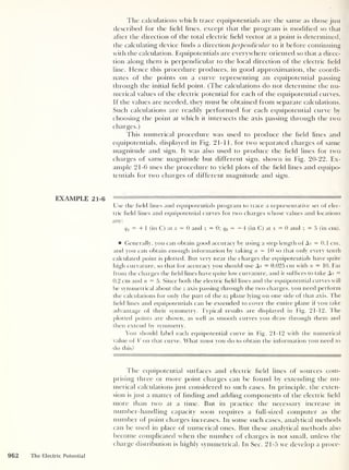 The calculations which trace equipotentials are the same as those just
described for the held lines, except that the program is modified so that
after the direction of the total electric held vector at a point is determined,
the calculating device finds a direction perpendicular to it before continuing
with the calculation. Equipotentials are everywhere oriented so that a direc-
tion along them is perpendicular to the local direction of the electric held
line. Hence this procedure produces, in good approximation, the coordi-
nates of the points on a curve representing an equipotential passing
through the initial held point. (The calculations do not determine the nu-
merical values of the electric potential for each of the equipotential curves.
If the values are needed, they must be obtained from separate calculations.
Such calculations are readily performed for each equipotential curve by
choosing the point at which it intersects the axis passing through the two
charges.)
This numerical procedure was used to produce the held lines and
equipotentials, displayed in Fig. 21-11, for two separated charges of same
magnitude and sign. It was also used to produce the held lines for two
charges of same magnitude but different sign, shown in Fig. 20-22. Ex-
ample 21-6 uses the procedure to yield plots of the held lines and equipo-
tentials for two charges of different magnitude and sign.
EXAMPLE 21-6
Use the held lines and equipotentials program to trace a representative set of elec-
tric held lines and equipotential curves for two charges whose values and locations
are:
q1 = + 1 (in C) at x = 0 and z = 0; q2 = —4 (in C) at x = 0 and z = 5 (in cm).
Generally, you can obtain good accuracy by using a step length of As = 0.1 cm,
and you can obtain enough information by taking n = 10 so that only every tenth
calculated point is plotted. But very near the charges the equipotentials have quite
high curvature, so that for accuracy you should use As = 0.025 cm with n = 10. Far
from the charges the held lines have quite low curvature, and it suffices to take As =
0.2 cm and n = 5. Since both the electric held lines and the equipotential curves will
be symmetrical about the z axis passing through the two charges, you need perform
the calculations for only the part of the xz plane lying on one side of that axis. The
held lines and equipotentials can be extended to cover the entire plane if you take
advantage of their symmetry. Typical results are displayed in Fig. 21-12. The
plotted points are shown, as well as smooth curves you draw through them and
then extend by symmetry.
You should label each equipotential curve in Fig. 21-12 with the numerical
value of V on that curve. What must you do to obtain the information you need to
do this?
The equipotential surfaces and electric held lines of sources com-
prising three or more point charges can be found by extending the nu-
merical calculations just considered to such cases. In principle, the exten-
sion is just a matter of finding and adding components of the electric held
more than two at a time. But in practice the necessary increase in
number-handling capacity soon requires a full-sized computer as the
number of point charges increases. In some such cases, analytical methods
can be used in place of numerical ones. But these analytical methods also
become complicated when the number of charges is not small, unless the
charge distribution is highly symmetrical. In Sec. 21-5 we develop a proce-
962 The Electric Potential
 