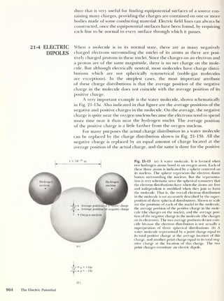 dure that is very useful for finding equipotential surfaces of a source con-
taining many charges, providing the charges are contained on one or more
bodies made of some conducting material. Electric field lines can always be
constructed, once the equipotential surfaces have been found, by requiring
each line to be normal to every surface through which it passes.
21-4 ELECTRIC When a molecule is in its normal state, there are as many negatively
DIPOLES charged electrons surrounding the nuclei of its atoms as there are posi-
tively charged protons in these nuclei. Since the charges on an electron and
a proton are of the same magnitude, there is no net charge on the mole-
cule. But although electrically neutral, most molecules have charge distri-
butions which are not spherically symmetrical (noble-gas molecules
are exceptions). In the simplest cases, the most important attribute
of these charge distributions is that the average position of the negative
charge in the molecule does not coincide with the average position of its
positive charge.
A very important example is the water molecule, shown schematically
in Fig. 21-13 a. Also indicated in that figure are the average positions of the
negative and positive charges in the molecule. On the average, the negative
charge is quite near the oxygen nucleus because the electrons tend to spend
more time near it than near the hydrogen nuclei. The average position
of the positive charge is a little farther from the oxygen nucleus.
For many purposes the actual charge distribution in a water molecule
can be replaced by the charge distribution shown in Fig. 21-136. All the
negative charge is replaced by an equal amount of charge located at the
average position of the actual charge, and the same is done for the positive
1 X 1CT 10
m
Hydrogen
nucleus
Hydrogen
nucleus
Oxygen nucleus
Average position ofposffrve charge
Average position of negative charge
(a)
Fig. 21-13 (a) A water molecule. It is formed when
two hydrogen atoms bond to an oxygen atom. Each of
these three atoms is indicated by a sphere centered on
its nucleus. The sphere represents the electron distri-
bution surrounding the nucleus. But the representa-
tion is very schematic since the spherical symmetry that
the electron distributions have when the atoms are free
and independent is modified when they join to form
the molecule. That is, the overall electron distribution
in the molecule is not accurately described by the super-
position of three spherical distributions. Shown to scale
are the positions of each of the nuclei in the molecule,
the average position of the positive charge in the mole-
cule (the charges on the nuclei), and the average posi-
tion of the negative charge in the molecule (the charges
on its electrons). The two average positions do not coin-
cide because the electron distribution is not actually a
superposition of three spherical distributions. ( b
)
A
water molecule represented by a point charge equal to
its total positive charge at the average location of this
charge, and another point charge equal to its total neg-
ative charge at the location of this charge. The two
point charges constitute an electric dipole.
964 The Electric Potential
 