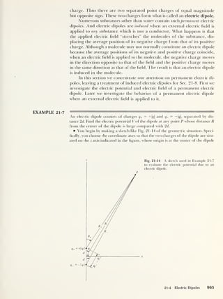 charge. Thus there are two separated point charges of equal magnitude
but opposite sign. These two charges form what is called an electric dipole.
Numerous substances other than water contain such permanent electric
dipoles. And electric dipoles are induced when an external electric held is
applied to any substance which is not a conductor. What happens is that
the applied electric held “stretches” the molecules of the substance, dis-
placing the average position of its negative charge from that of its positive
charge. Although a molecule may not normally constitute an electric dipole
because the average positions of its negative and positive charge coincide,
when an electric field is applied to the molecule, the negative charge moves
in the direction opposite to that of the held and the positive charge moves
in the same direction as that of the held. The result is that an electric dipole
is induced in the molecule.
In this section we concentrate our attention on permanent electric di-
poles, leaving a treatment of induced electric dipoles for Sec. 21-8. First we
investigate the electric potential and electric held of a permanent electric
dipole. Later we investigate the behavior of a permanent electric dipole
when an external electric held is applied to it.
EXAMPLE 21-7
An electric dipole consists of charges q+ = +|^| and — — 1^|, separated by dis-
tance 2d. Find the electric potential V of the dipole at any point P whose distance R
from the center of the dipole is large compared with 2d.
You begin by making a sketch like Fig. 21-14 of the geometric situation. Speci-
fically, you choose the coordinate axes so that the two charges of the dipole are situ-
ated on the z axis indicated in the figure, whose origin is at the center of the dipole
Z Fig. 21-14 A sketch used in Example 21-7
to evaluate the electric potential due to an
electric dipole.
P
21-4 Electric Dipoles 965
 