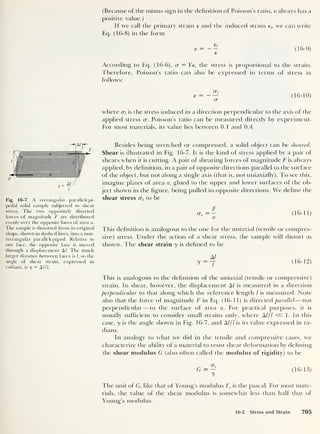 (Because of the minus sign in the definition of Poisson’s ratio, v always has a
positive value.)
If we call the primary strain e and the induced strain e,, we can write
Eq. (16-8) in the form
e;
e
(16-9)
According to Eq. (16-6), <x = Ee, the stress is proportional to the strain.
Therefore, Poisson’s ratio can also be expressed in terms of stress as
follows:
v = 1
(16-10)
<
where cr, is the stress induced in a direction perpendicular to the axis of the
applied stress cr. Poisson’s ratio can be measured directly by experiment.
For most materials, its value lies between 0.1 and 0.4.
Fig. 16-7 A rectangular parallelepi-
pedal solid sample subjected to shear
stress. The two oppositely directed
forces of magnitude F are distributed
evenly over the opposite faces of area a.
The sample is distorted from its original
shape, shown in dashed lines, into a non-
rectangular parallelepiped. Relative to
one face, the opposite face is moved
through a displacement A/. The much
larger distance between faces is l, so the
angle of shear strain, expressed in
radians, is y = A///.
Besides being stretched or compressed, a solid object can be sheared.
Shear is illustrated in Fig. 16-7. It is the kind of stress applied by a pair of
shears when it is cutting. A pair of shearing forces of magnitude F is always
applied, by definition, in a pair of opposite directions parallel to the surface
of the object, but not along a single axis (that is, not uniaxially). To see this,
imagine plates of area a, glued to the upper and lower surfaces of the ob-
ject shown in the figure, being pulled in opposite directions. We define the
shear stress crs to be
crs
(16-11)
This definition is analogous to the one for the uniaxial (tensile or compres-
sive) stress. Under the action of a shear stress, the sample will distort as
shown. The shear strain y is defined to be
M
y = ~j (16-12)
This is analogous to the definition of the uniaxial (tensile or compressive)
strain. In shear, however, the displacement A/ is measured in a direction
perpendicular to that along which the reference length l is measured. Note
also that the force of magnitude F in Eq. (16-11) is directed parallel —not
perpendicular —to the surface of area a. For practical purposes, it is
usually sufficient to consider small strains only, where Al/l «. 1. In this
case, y is the angle shown in Fig. 16-7, and Al/l is its value expressed in ra-
dians.
In analogy to what we did in the tensile and compressive cases, we
characterize the ability of a material to resist shear deformation by defining
the shear modulus G (also often called the modulus of rigidity) to be
G = — (16-13)
y
The unit of G, like that of Young’s modulus Y, is the pascal. For most mate-
rials, the value of the shear modulus is somewhat less than half that of
Young’s modulus.
16-2 Stress and Strain 705
 