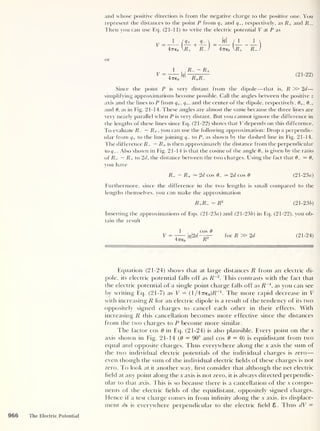 and whose positive direction is from the negative charge to the positive one. You
represent the distances to the point P from q+ and q-, respectively, as R+ and R_.
Then you can use Eq. (21-11) to write the electric potential V at P as
V =
1
+ ^ 
w /
1 1

47760 R+
+
rJ 47760 ^R+ P- )
or
1
47Te0
R
-
- R+
R+R_
( 21 - 22)
Since the point P is very distant from the dipole —that is, R » 2d—
simplifying approximations become possible. Call the angles between the positive z
axis and the lines to P from q+
,
</_, and the center of the dipole, respectively, 8+, 0-,
and 6, as in Fig. 21-14. These angles are almost the same because the three lines are
very nearly parallel when P is very distant. But you cannot ignore the difference in
the lengths of these lines since Eq. (21-22) shows that V depends on this difference.
To evaluate R- — R+, you can use the following approximation: Drop a perpendic-
ular from q+ to the line joining q- to P, as shown by the dashed line in Fig. 21-14.
The difference Z?_ — R+ is then approximately the distance from the perpendicular
to q-. Also shown in Fig. 21-14 is that the cosine of the angle 8_ is given by the ratio
of R- — R+ to 2d, the distance between the two charges. Using the fact that 8- — 8,
you have
R- - R+ — 2d cos 8- — 2d cos 8 (21-23a)
Furthermore, since the difference in the two lengths is small compared to the
lengths themselves, you can make the approximation
(21-236)
Inserting the approximations of Eqs. (21 -23«) and (21-236) in Eq. (21-22), you ob-
tain the result
V =
47760
q2d-
cos 8
R2
for R » 2d (21-24)
a—
Equation (21-24) shows that at large distances R from an electric di-
pole, its electric potential falls off as R~2
. This contrasts with the fact that
the electric potential of a single point charge falls off as Z?
-1
,
as you can see
by writing Eq. (21-7) as V = (l/47re0 )R~1
. The more rapid decrease in V
with increasing R for an electric dipole is a result of the tendency of its two
oppositely signed charges to cancel each other in their effects. With
increasing R this cancellation becomes more effective since the distances
from the two charges to P become more similar.
The factor cos 6 in Eq. (21-24) is also plausible. Every point on the x
axis show'll in Fig. 21-14 (6 = 90° and cos 6 = 0) is equidistant from two
equal and opposite charges. Thus everywhere along the x axis the sum of
the tw'o individual electric potentials of the individual charges is zero —
even though the sum of the individual electric fields of these charges is not
zero. To look at it another way, first consider that although the net electric
field at any point along the x axis is not zero, it is always directed perpendic-
ular to that axis. This is so because there is a cancellation of the x compo-
nents of the electric fields of the equidistant, oppositely signed charges.
Hence if a test charge comes in from infinity along the x axis, its displace-
ment ds is everywhere perpendicular to the electric field £ . Thus dV =
966 The Electric Potential
 