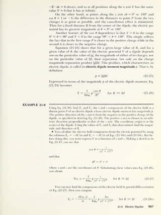 — 8 • ds = 0 always, and so at all positions along the x axis V has the same
value V = 0 that it has at infinity.
On the other hand, at points along the z axis (9 = 0° or 180° and
cos 9 = 1 or — 1) the difference in the distances to point P from the two
charges is as great as possible, and the cancellation effect is minimized.
Thus for a fixed distance R from the center of the dipole, the electric po-
tential has its greatest magnitude at 9 = 0° or 180°.
Another feature of the cos 9 dependence is that V > 0 in the range
0° =£ 9 < 90° and V < 0 in the range 90° < 9 180°. This simply reflects
the fact that in the first range P is closer to the positive charge while in the
second it is closer to the negative charge.
Equation (21-24) shows that for a given large value of R, and for a
given value of 9 , the value of the electric potential V of a dipole depends
not on the particular value of q, the magnitude of either of its charges, nor
on the particular value of 2d, their separation, but only on the charge
magnitude-separation product q2d. This product, which characterizes an
electric dipole, is called its electric dipole moment magnitude p. That is, by
definition
P = q2d (21-25)
Expressed in terms of the magnitude p of the electric dipole moment, Eq.
(21-24) becomes
V = -
r
— p -—ppr~ for R » 2d (21-26)
47T€o
EXAMPLE 21-8 ' n— ii h—
Using Eq. (21-26), find %x and %z ,
the x and z components of the electric field at a
distant point P of an electric dipole whose electric dipole moment has magnitude p.
The positive direction of the z axis is from the negative to the positive charge of the
dipole, as specified in deriving Eq. (21-26). The positive x axis is chosen in an arbi-
trary direction perpendicular to that of the z axis. The coordinate origin is at the
center of the dipole. Using the values of %x and thus determined, find the magni-
tude and direction of 8.
You calculate the electric field components from the electric potential by using
the relations %x = —dV/dx and ^ = — dV/dz of Eqs. (21-18a) and (2 1- 18c). But be-
fore doing this, you must express V as a function of x and z. Making a sketch as in
Fig. 21-15, you see that
and that
cos 6 =
z
(x
2
+ z
2
)
1 '2
R2
= x
2
+ z*
where x and z are the coordinates of P. Substituting these values into Eq. (21-26),
you obtain
V(x, z)
1 z
UrTo
P
(x
2
+ z
2
)
3 ' 2
for R » 2d (21-27)
You can now find the components of the electric field by partial differentiation
of Eq. (21-27). First you compute
= -
dV(x, z)
dx
1 3xz
47760 ' (X
2
+ /)
5/2
for R » 2d (21-28 a)
21-4 Electric Dipoles 967
 