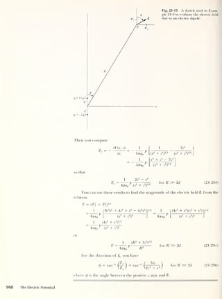 Fig. 21-15 A sketch used in Exam-
ple 21-8 to evaluate the electric field
due to an electric dipole.
Then you compute
dV{x, z)
dz
1 1 3z
2
4-7760 U*
2
+ Z
2
)
3/2
(x
2
+ Z
2
)
5/2
_
1
47760
c
2
+ z
2 — 3z
2
so that
o 2 2
77“ — XT
. P .
9
4-7760
1
(X
2
+ Z
2
)
5/2
(X
2
+ Z
2
)
5 ' 2
J
for ft » 2d (21-286)
You can use these results to find the magnitude of the electric held 8 from the
relation
(?* + *|)
1 «
~9z
2
x2
+ 4z
2
+ x
2 — 4z2
x2 ~
1/2 J
[
(4z
2
+ x2
) (z
2
+ x2 )"
(x
2
+ z
2
)
5
4-7760
^
(x
2
+ z
2
)
5
1/2
1 (4z
2
+ x2
)
2l/2
47760 (X
2
+ Z
2
)
2
1 (
R
2
+ 3z
2
)
1/2
p-
47760
^ -R
4
For the direction of 6, you have
/?_
<p
= tan 1
(— 1 = tan 1
for R » 2d
3xz
^2z2 - x2
where <f>
is the angle between the positive z axis and 8
for R » 2d
(21 -29a)
(21-296)
968 The Electric Potential
 