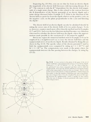 Inspecting Eq. (21-29a), you can see that far from an electric dipole
the magnitude of its electric held decreases with increasing distance R as
R~3
. The contrast is with the R~2
dependence for the electric held magni-
tude of a single point charge. How is this related to the contrast between
the R dependences of the electric potentials of an electric dipole and a
point charge discussed below Example 21-7? What is the direction of the
electric held at a point far from the dipole which is on the positive z axis, on
the negative z axis, on the plane perpendicular to the z axis and bisecting
the dipole?
The electric held of an electric dipole can also be calculated directly by
taking the vector sum of the electric helds of its two point charges. To do
so, however, requires much more effort than the method used in Examples
21-7 and 21-8. And even the less laborious method becomes very laborious
when used to calculate the electric held near the dipole, where the approxi-
mations made possible by the restriction R » 2d cannot be applied.
But in any region the numerical method used in Example 21-6 can be
employed in a straightforward way to trace the electric held lines and the
equipotential curves of an electric dipole. Results obtained by doing this are
shown in Fig. 21-16. The specihc values of the electric potential V used to
label the equipotentials were computed by taking |#|
= 1 x 10
-10
C and
2d = 5 x 10
-2
m. The computations were made at the points where the
equipotentials intersect the line passing between the charges, by using Eq.
( 21 -
22 ).
Fig. 21-16 A cross section in the plane of the page of the set of
electric field lines and equipotential surfaces of an electric dipole.
Taking |<?|
= 1 X 10
-10
C and 2d = 5 x 10
-2
m, values of the elec-
tric potential V have been computed and then used to label the
equipotentials. Note that the electric field has its maximum magni-
tude in the region midway between the two charges. This is visual-
ized by means of the density of electric field lines, which is largest in
that region, so that the number of field lines per unit of perpendic-
ular area is largest there. It is also visualized by means of the spac-
ing between the equipotentials, which is smallest in that region.
Thus the rate of change of electric potential with respect to posi-
tion is largest there.
21-4 Electric Dipoles 969
 