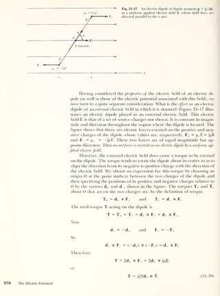 q+ = + 1 <7
1
Fig. 21-17 An electric dipole of dipole moment p = q 2ch
in a uniform applied electric field 8, whose field lines are
directed parallel to the x axis.
F
X
Having considered the properties of the electric held of an electric di-
pole (as well as those of the electric potential associated with this held), we
now turn to a quite separate consideration. What is the effect on an electric
dipole of an external electric held in which it is situated? Figure 21-17 illus-
trates an electric dipole placed in an external electric held. This electric
held 8 is that of a set of source charges not shown. It is constant in magni-
tude and direction throughout the region where the dipole is located. The
figure shows that there are electric forces exerted on the positive and neg-
ative charges of the dipole whose values are, respectively, F+ = ^+8 = |<y
|S
and F_ = q- = — |f/|8. These two forces are of equal magnitude but op-
posite direction. Thus no netforce is exerted on an electric dipole by a uniform, ap-
plied electric field.
However, the external electric held does cause a torque to be exerted
on the dipole. The torque tends to rotate the dipole about its center so as to
align the direction from its negative to positive charge with the direction of
the electric held. We obtain an expression for this torque by choosing an
origin 0 at the point midway between the two charges of the dipole and
then specifying the positions of its positive and negative charges relative to
0 by the vectors d+ and d_, shown in the figure. The torques T+ and T_
about O that act on the two charges are, by the definition of torque,
d_ = — d+ and I
— — F+
So
d_ x F^ = (
— d+) x (
— F+ )
= d+ x F+
Iherefore
T = 2d+ x F+ = 2d+ x  q &
or
T = | 9 |2d+ x 8 (21-30)
970 The Electric Potential
 