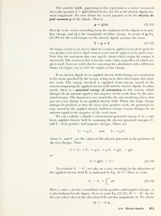 The quantity |^|2d+ appearing in this expression is a vector version of
the scalar quantity p = q2d dehnecl in Eq. (21-25) as the electric dipole mo-
ment magnitude. We now define the vector quantity to be the electric di-
pole moment p of the dipole. That is,
P — k|2d+ (21-31)
Here d+ is the vector extending from the midpoint of the dipole to its pos-
itive charge, and |#|
is the magnitude of either charge. In terms of p, Eq.
(21-30) for the total torque on the electric dipole assumes the form
T = p x 8 (21-32)
The torque exerted on an electric dipole by a uniform, applied electric field equals the
cross product oj its electric dipole moment vector and the applied electric field vector.
Note that the statement does not specify about which origin the torque is
measured. The reason is that it has the same value regardless of which ori-
gin is used. You can verify this by repeating the calculation with a different
choice of origin —try it with the origin at one charge.
If an electric dipole in an applied electric field changes its orientation
in the sense specified by the torque acting on it, then this torque does posi-
tive work. The energy involved is supplied from energy stored in the
system comprising the applied electric field and the electric dipole. In other
words, there is a potential energy of orientation in this system, which
changes by an amount equal to the negative of the work done by the asso-
ciated torque. The situation is very much like the one involving a force that
acts on a test charge in an applied electric field. When this single charge
changes its position so that the force does positive work, the potential en-
ergy stored in the applied electric field-test charge system changes by an
amount equal to the negative of the work done.
We can evaluate a dipole’s orientational potential energy U in a uni-
form, applied electric field by summing the electric potential energies U+
and t/_ of its positive and negative charges. These are
U+ = q+V+ and
where V+ and T_ are the values of the electric potential at the positions of
the two charges. Thus
U = U+ + U- = q+ V+ + 9_y_ = qV+ ~ qV-
or
U = q(V+ - V.) (21-33)
To evaluate V+ — V_, we take an x axis extending in the direction of
the applied electric field 8. as indicated in Fig. 21-17. Then we write
y+ - y_ = (21-34)
Here x+ and x_ are the x coordinates of the positive and negative charges, as
is also indicated in the figure. Next we write Eq. (21-21), dV = — 8 •
ds, for
the case where ds is in the direction of 8 and has magnitude dx. We obtain
dV = dx
21-4 Electric Dipoles 971
 