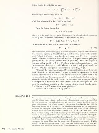 Using this in Eq. (21-34), we have
V+ - V- = - % dx = -
!x- LX-
dx
The integral immediately gives us
y+ - u_ = -%(x+ - x-)
With this substituted in Eq. (21-33), we find
U = — qS{x+ — X-)
Now the hgure shows that
x+ — X- = 2d cos 6
where 6 is the angle between the direction of the electric dipole moment
vector p and the electric held vector 8. Therefore we have
U — — q2d S cos 6 = — pS cos 6
In terms of the vectors, this result can be expressed as
U = -
p • 8 (21-35)
The orientational potential energy of an electric dipole in a uniform, applied electric
field eq uals the negative of the dot product of its electric dipole moment vector and the
applied electric field vector. Note that the reference value U = 0 corresponds
to the reference orientation in which the electric dipole moment p is per-
pendicular to the applied electric held 8 (6 = 90°). When the dipole is
oriented with p parallel to 8 (6 = 0°), the orientational potential energy has
the minimum value Umin = —pS. When it is oriented with p anti parallel to
8 (6 = 180°), this energy has the maximum value Umax = P'S.
Although they have been derived by assuming that the applied electric
held 8 is uniform, the equations T = p x 6 and U = — p •
8 can be used
in most circumstances when 8 varies from one location to the next. The
variation in 8 over the region occupied by a small electric dipole (such as a
molecule) usually will be small, and so the equations can be employed if 8
is interpreted to represent the value at the center of the dipole. In con-
trast, the conclusion that the net force on an electric dipole has the value
F = 0 is not true if 8 varies. Can you explain why?
Example 21-9 makes use of Eq. (21-35).
EXAMPLE 21-9
An inventor comes to you for advice on a design for an electric household refriger-
ator. He claims great reliability and economy of manufacture, on the ground that
the only moving part is a small, cheap, low-pressure water pump. The idea, which is
quite analogous to that of the magnetic refrigerator described in Sec. 19-6, is
sketched schematically in Fig. 21-18. Pure water in the left branch of the loop is sub-
jected to the strongest electric field which will not lead to an electric discharge
through the water —the magnitude is about % = 1 X 105
N/C. The water then
flows into the cooling coils inside the refrigerator box, represented by the lower
branch of the loop, where there is no electric held. The water molecules, whose per-
manent electric dipole moments have been aligned by the applied electric held, now
randomize their orientations. This disordering means there is an increase AS in the
entropy of the water. Thus since the temperature T is positive, the quantity T AS is
positive. But Eq. (18-61) states that T AS = AH. The positive value of the heat AH
means that heat must how into the water from the contents of the refrigerator box
972 The Electric Potential
 