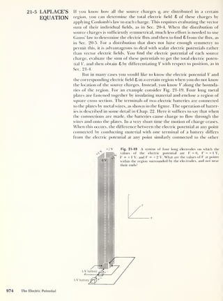 21-5 LAPLACE’S If you know how all the source charges qj are distributed in a certain
EQUATION region, you can determine the total electric field 8 of these charges by
applying Coulomb’s law to each charge. This requires evaluating the vector
sum of their individual fields, as in Sec. 20-4. When the distribution of
source charges is sufficiently symmetrical, much less effort is needed to use
Gauss' law to determine the electric flux and then to find 8 from the flux, as
in Sec. 20-5. For a distribution that does not have enough symmetry to
permit this, it is advantageous to deal with scalar electric potentials rather
than vector electric fields. You find the electric potential of each source
charge, evaluate the sum of these potentials to get the total electric poten-
tial V, and then obtain 8 by differentiating V with respect to position, as in
Sec. 21-4.
But in many cases you would like to know the electric potential V and
the corresponding electric field 8 in a certain region when you do not know
the location of the source charges. Instead, you know V along the bounda-
ries of the region. For an example consider Fig. 21-19. Four long metal
plates are fastened together by insulating material and enclose a region of
square cross section. The terminals of two electric batteries are connected
to the plates by metal wires, as shown in the figure. The operation of batter-
ies is described in some detail in Chap. 22. Here it suffices to say that when
the connections are made, the batteries cause charge to flow through the
wires and onto the plates. In a very short time the motion of charge ceases.
When this occurs, the difference between the electric potential at any point
connected by conducting material with one terminal of a battery differs
from the electric potential at any point similarly connected to the other
+2 V Fig. 21-19 A system of four long electrodes on which the
values of the electric potential are V = 0, V = + 1 V,
V = + 1 V, and V = + 2 V. What are the values of V at points
within the region surrounded by the electrodes, and not near
O J
their ends?
1-V battery
1-V battery
974 The Electric Potential
 