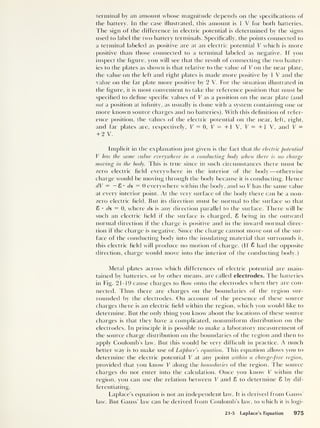 terminal by an amount whose magnitude depends on the specifications of
(he battery. In the case illustrated, this amount is 1 V for both batteries.
The sign of the difference in electric potential is determined by the signs
used to label the two battery terminals. Specifically, the points connected to
a terminal labeled as positive are at an electric potential V which is more
positive than those connected to a terminal labeled as negative. If you
inspect the figure, you will see (hat (he result of connecting the two batter-
ies to the plates as shown is that relative to the value of V on the near plate,
(he value on the left and right plates is made more positive by 1 V and the
value on (he far plate more positive by 2 V. For the situation illustrated in
(he figure, it is most convenient to take the reference position that must be
specified to define specific values of V as a position on the near plate (and
not a position at infinity, as usually is clone with a system containing one or
more known source charges and no batteries). With this definition of refer-
ence position, the values of the electric potential on the near, left, right,
and far plates are, respectively, V = 0, V = + 1 V, V = + 1 V, and V =
+ 2 V.
Implicit in the explanation just given is the fact that the electric potential
V has the same value everywhere in a conducting body when there is no charge
moving in the body. This is true since in such circumstances there must be
zero electric field everywhere in the interior of the body —otherwise
charge would be moving through the body because it is conducting. Hence
dV = — £ •
ds = 0 everywhere within the body, and so V has the same value
at every interior point. At the very surface of the body there can be a non-
zero electric field. But its direction must be normal to the surface so that
S • ds = 0, where ds is any direction parallel to the surface. There will be
such an electric field if the surface is charged, £ being in the outward
normal direction if the charge is positive and in the inward normal direc-
tion if the charge is negative. Since the charge cannot move out of the sur-
face of the conducting body into the insulating material that surrounds it,
this electric field will produce no motion of charge. (If £ had the opposite
direction, charge would move into the interior of the conducting body.)
Metal plates across which differences of electric potential are main-
tained by batteries, or by other means, are called electrodes. The batteries
in Fig. 21-19 cause charges to flow onto the electrodes when they are con-
nected. Thus there are charges on the boundaries of the region sur-
rounded by the electrodes. On account of the presence of these source
charges there is an electric field within the region, which you would like to
determine. But the only thing you know about the locations of these source
charges is that they have a complicated, nonuniform distribution on the
electrodes. In principle it is possible to make a laboratory measurement of
the source charge distribution on the boundaries of the region and then to
apply Coulomb’s law. But this would be very difficult in practice. A much
better way is to make use of Laplace’s equation. This equation allows you to
determine the electric potential V at any point within a charge-free region,
provided that you know V along the boundaries of the region. The source
charges do not enter into the calculation. Once you know V within the
region, you can use (he relation between V and 8 to determine 8 by dif-
ferentiating.
Laplace’s equation is not an independent law. It is derived from Gauss'
law. But Gauss’ law can be derived from Coulomb’s law, to which it is logi-
21-5 Laplace's Equation 975
 