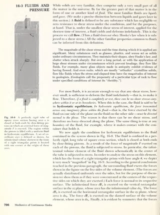 16-3 FLUIDS AND
PRESSURE
F
Fig. 16-8 A perfectly rigid tube of
square cross section having area a is
closed at both ends by close-fitting pis-
tons on which an external force of mag-
nitude F is exerted. The region within
the pistons is filled with a uniform fluid
in hydrostatic equilibrium. A set of co-
ordinate axes is defined as shown. An
infinitesimal volume element in the form
of a right triangular prism is located
with one corner at the origin of these
axes.
While solids are very familiar, they comprise only a very small part of all
the matter in the universe. By far the greater part of that matter is in the
form of one or another kind offluid. The most familiar fluids are liquids
andgzwcs. (We make a precise distinction between liquids and gases later in
this section.) A fluid is defined to be any substance which has negligible or
zero resistance to shear stress under the conditions, and for the purposes,
at hand. That is, under the smallest shear stress of interest, applied for the
shortest time of interest, a fluid yields and deforms indefinitely. This is the
process we call flow. (Thus a fluid does not obey Hooke’s law when it is sub-
jected to a shear stress.) All the other familiar properties common to fluids
can be inferred from this definition.
The magnitude of the shear stress and the time during which it is applied are
significant. Many substances such as glasses, plastics, and waxes act as solids
under ordinary circumstances. They maintain their shapes, obey Hooke’s law, and
shatter when struck sharply. But over a long period, or with the application of
large shear stresses under circumstances which prevent breakage, they flow like
fluids. For example, many glass objects made in antiquity exhibit evidence of
having flowed. And even rocks, which are mostly “orthodox” crystalline solids,
flow like fluids when the stress and elapsed time have the magnitudes of interest
to geologists. (Geologists call the propensity of a particular type of rock to flow
under specified conditions of interest its “rheidity.”)
For most fluids, it is accurate enough to say that any shear stress, how-
ever small, is sufficient to deform the fluid indefinitely —that is, to make it
flow. Therefore, if a fluid is completely at rest, there can be no shear stresses any-
where within it or at its boundaries. When this is the case, the fluid is said to be
in hydrostatic equilibrium. In hydrostatic equilibrium, the force transmitted
across any imaginary plane within the fluid —that is, the force exerted by the
fluid on one side of the plane on the fluid on the other side
—
must be directed
normal to the plane. The reason is that there can be no shear stress, and
therefore no force directed along the plane. The same thing is true at any
boundary of the fluid, for example, where it makes contact with the con-
tainer that holds it.
We now apply the condition for hydrostatic equilibrium to the fluid
contained in the system shown in Fig. 16-8. The fluid is confined in a per-
fectly rigid, long tube of square cross section, which is closed at both ends
by close-fitting pistons. As a result of the force of magnitude F exerted on
each of the pistons, the fluid is subjected to stress. In particular, the infini-
tesimal volume element of the fluid shown schematically in the center of
the tube is subjected to stress. In order to analyze the stress on this element,
which has the form of a right triangular prism with base angle 6, we depict
it very much “magnified” in Fig. 16-9. According to the general conclusions
reached in the previous paragraph, the surrounding fluid exerts the forces
shown in the figure on the five sides of the volume element. (The forces are
actually distributed uniformly over the sides, but for the purpose of discus-
sion we show them as if they were concentrated at the centers of the respec-
tive sides on which they are exerted.) Each force is normal to its respective
surface. The infinitesimal force dFv is exerted on the vertical rectangular
surface in the xz plane, whose area has the infinitesimal value dav . The force
dFh is exerted on the horizontal rectangular surface in the xy plane, whose
area is dah . The force dFs is exerted on the slanted surface of the volume
element, whose area is das . Finally, it is evident by symmetry that the forces
706 Mechanics of Continuous Media
 