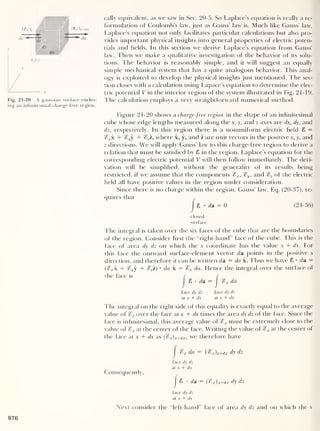 cally equivalent, as we saw in Sec. 20-5. So Laplace’s equation is really a re-
formulation of Coulomb’s law, just as Gauss’ law is. Much like Gauss’ law,
Laplace’s equation not only facilitates particular calculations but also pro-
vides important physical insights into general properties of electric poten-
tials and fields. In this section we derive Laplace’s equation from Gauss’
law. Then we make a qualitative investigation of the behavior of its solu-
tions. The behavior is reasonably simple, and it will suggest an equally
simple mechanical system that has a quite analogous behavior. This anal-
ogy is exploited to develop the physical insights just mentioned. The sec-
tion closes with a calculation using Lapace’s equation to determine the elec-
tric potential V in the interior region of the system illustrated in Fig. 21-19.
Fig. 21-20 A gaussian surface enclos- I he calculation employs a very straightforward numerical method,
ing an infinitesimal charge-free region.
Figure 21-20 shows a charge-free region in the shape of an infinitesimal
cube whose edge lengths measured along the x, y, and z axes are dx, dy, and
dz, respectively. In this region there is a nonuniform electric field 8 =
%xk + c?,,y + %zi, where x, y, and z are unit vectors in the positive x, y, and
z directions. We will apply Gauss’ law to this charge-free region to derive a
relation that must be satisfied by 8 in the region. Laplace’s equation for the
corresponding electric potential V will then follow immediately. The deri-
vation will be simplified, without the generality of its results being
restricted, if we assume that the components 1o x ,
%y , and %z of the electric
field all have positive values in the region under consideration.
Since there is no charge within the region, Gauss’ law, Eq. (20-37), re-
quires that
|
8 • da = 0 (21-36)
closed
surface
The integral is taken over the six faces of the cube that are the boundaries
of the region. Consider first the “right-hand” face of the cube. This is the
face of area dy dz on which the x coordinate has the value x + dx. For
this face the outward surface-element vector da points in the positive x
direction, and therefore it can be written da = da x. Thus we have 8 • da =
(^x + fv y + g2z) • da x = %x da. Hence the integral over the surface ol
the face is
face dy dz face dy dz
at x + dx at x + dx
The integral on the right side of this equality is exactly equal to the average
value of %x over the face at x + dx times the area dy dz of the face. Since the
face is infinitesimal, this average value of %x must be extremely close to the
value of %x at the center of the face. Writing the value of %x at the center of
the face at x + dx as (cfx)x+dx ,
we therefore have
8 • da = r
&r da
Consequently,
1 )x+djc dy dz
face dy dz
at x + dx
I 8 • da (i%x)jc+dx dy dz
face dy dz
at x + dx
Next consider the “left-hand” face of area dy dz and on which the x
976
 