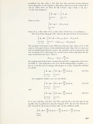 coordinate has the value x. For this face the outward surface-element
vector cla points in the negative x direction, and so it can be written da =
— da x. Thus here we have 8 •
da = («? x x + %vy + %zz) •
(
— da x) =
— %x da. The integral is
j
8 •
da = — J
%x da
face dy dz face dy dz
at x at x
Thus we have
|
8 •
da = — {
<
&x )x dy dz
face dy dz
at x
where (%x) x is the value of %x at the center of the face at coordinate x.
The sum of the integrals of 8 • da over the pair of faces of area dy dz is
g • da + 8 • da = (
%
x) x+dx dy dz - {%x)x dy clz
face dy dz face dy dz
at x + dx at x
{J$x)x+dx - (%x)x] dy dz
The quantity in brackets is the difference between the values of %x at the
centers of the pair of faces of the infinitesimal cube. Since the two faces are
only an infinitesimal distance dx part, the quantity can be expressed as the
rate of change of %x with respect to x at the center of the cube times the dis-
tance dx between the faces. That is,
(%x)x+dx - (%x)x = dx
We employ partial derivative notation because the x component of the elec-
tric field, %x ,
may depend on any of or all the independent variables x, y, z,
but we want the rate of change with respect to x only. Using this relation,
we obtain
f f d
%
I 8 • da + I 8 • da — dx dy dz (21-37a)
face dy dz face dy dz
at x + dx at x
In completely similar ways, we can obtain
and
|
8 • da +
J
8 • rfa =
d^y
„ dy dx dz
dy
(21-376)
face dx dz face dx dz
at y + dy at y
j
6 • da + Cr>
a.p II
d%z
_ dz dx dy
dz
7 (21-37c)
face dx dy face dx dy
at z + dz at z
If we now add Eqs. (21-37a), (21-376), and (21-37c), the left side of the
equality that is produced is just the integral of 8 • da over the closed sur-
face formed by all six faces of the cube. So the addition yields
8 • da = ^dx dy dz + ^dy dxdz+^
dx
J
dy
J
dz
dz dx dy
closed
surface
977
 