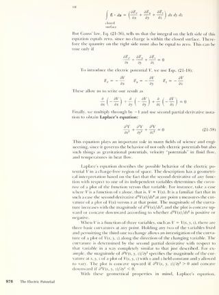 or
I
8 • da
closed
surface
d%*
+
d%y
+
d%z
dx dy dz J
dx dy dz
But Gauss' law, Eq. (21-36), tells us that the integral on the left side of this
equation equals zero, since no charge is within the closed surface. There-
fore the quantity on the right side must also be equal to zero. This can be
true only if
d^x 8%> y
£ + + = 0
dx dy dz
To introduce the electric potential V, we use Eqs. (21-18):
dV
dx
dV
dy
These allow us to write our result as
S* = dV
dz
_d_/_ ar  d
( 
a
(
dV  -
dx  dx /
+
dy  dy )
+
dz  dz )
^
Finally, we multiply through by — 1 and use second partial derivative nota-
tion to obtain Laplace’s equation:
d
2
V d
2
V d
2
V
dx
2 + dy
2 + dz
2
(21-38)
I bis equation plays an important role in many fields of science and engi-
neering, since it governs the behavior ot not only electric potentials but also
such things as gravitational potentials, velocity “potentials" in fluid flow,
and temperatures in heat flow.
Laplace’s equation describes the possible behavior of the electric po-
tential V in a charge-free region of space. The description has a geometri-
cal interpretation based on the fact that the second derivative of any func-
tion with respect to one of its independent variables determines the curva-
ture of a plot of the function versus that variable. For instance, take a case
where V is a function of x alone, that is, V = T(x). It is a familiar fact that in
such a case the second derivative d 2
V(x)/dx2
at any point x measures the cur-
vature of a plot of V(x) versus x at that point. The magnitude of the curva-
ture increases with the magnitude of d 2
V(x)/dx2
,
and the plot is concave up-
ward or concave downward according to whether d 2
V(x)/dx
2
is positive or
negative.
When V is a function of three variables, such as V = V(x, y, z), there are
three basic curvatures at any point. Holding any two of the variables fixed
and permitting the third one to change allows an investigation of the curva-
ture of a plot of V(x, y, z) along the direction of the changing variable. The
curvature is determined by the second partial derivative with respect to
that variable in a way completely similar to that just described. For ex-
ample, the magnitude of d
2
V(x, y, z)/ dy
2
specifies the magnitude of the cur-
vature at x, y, z of a plot of V(x, y, z) with x and z held constant and y allowed
to vary. The plot is concave upward if d
2
V(x, y, z )/dy
2
> 0 and concave
downward if d
2
V(x, y, z)/dy
2
< 0.
With these geometrical properties in mind, Laplace’s equation.
978 The Electric Potential
 