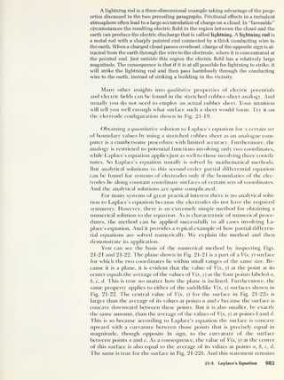 A lightning rod is a three-dimensional example taking advantage of the prop-
erties discussed in the two preceding paragraphs. Frictional effects in a turbulent
atmosphere often lead to a large accumulation of charge on a cloud. In “favorable”
circumstances the resulting electric field in the region between the cloud and the
earth can produce the electric discharge that is called lightning. A lightning rod is
a metal rod with a sharply pointed end connected by a thick conducting wire to
the earth. When a charged cloud passes overhead, charge of the opposite sign is at-
tracted from the earth through the wire to the electrode, where it is concentrated at
the pointed end. Just outside this region the electric field has a relatively large
magnitude. The consequence is that if it is at all possible for lightning to strike, it
will strike the lightning rod and then pass harmlessly through the conducting
wire to the earth, instead of striking a building in the vicinity.
Many other insights into qualitative properties of electric potentials
and electric fields can he found in the stretched rubber-sheet analogy. And
usually you do not need to employ an actual rubber sheet. Your intuition
will tell you well enough what surface such a sheet would form. Try it on
the electrode configuration shown in Fig. 21-19.
Obtaining a quantitative solution to Laplace’s equation for a certain set
of boundary values by using a stretched rubber sheet as an analogue com-
puter is a cumbersome procedure with limited accuracy. Furthermore, the
analogy is restricted to potential functions involving only two coordinates,
while Laplace’s equation applies just as well to those involving three coordi-
nates. So Laplace’s equation usually is solved by mathematical methods.
But analytical solutions to this second-order partial differential equation
can be found for systems of electrodes only if the boundaries of the elec-
trodes lie along constant coordinate surfaces of certain sets of coordinates.
And the analytical solutions are cpiite complicated.
For many systems of great practical interest there is no analytical solu-
tion to Laplace’s equation because the electrodes do not have the required
symmetry. However, there is an extremely simple method for obtaining a
numerical solution to the equation. As is characteristic of numerical proce-
dures, the method can be applied successfully to all cases involving La-
place’s equation. And it provides a typical example of how partial differen-
tial equations are solved numerically. We explain the method and then
demonstrate its application.
You can see the basis of the numerical method by inspecting Figs.
21-21 and 21-22. The plane shown in Fig. 21-21 is a part of a V(x, y) surface
for which the two coordinates lie within small ranges of the same size. Be-
cause it is a plane, it is evident that the value of V(x, y) at the point at its
center equals the average of the values of V{x, y) at the four points labeled a,
b, c, d. This is true no matter how the plane is inclined. Furthermore, the
same property applies to either of the saddlelike V(x, y) surfaces shown in
Fig. 21-22. The central value of T(x, y) for the surface in Fig. 21-22o is
larger than the average of its values at points a and c because the surface is
concave downward between these points. But it is also smaller, by exactly
the same amount, than the average of the values of V(x, y) at points b and d.
This is so because according to Laplace’s equation the surface is concave
upward with a curvature between those points that is precisely equal in
magnitude, though opposite in sign, to the curvature of the surface
between points a and c. As a consequence, the value of V(x, y) at the center
of this surface is also equal to the average of its values at points a, b, c, d.
The same is true for the surface in Fig. 21-22 b. And this statement remains
21-5 Laplace’s Equation 983
 