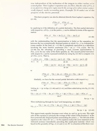 true independent of the inclination of the tangent to either surface at its
central point. Thus Laplace’s equation says, in effect, thatt/ic value ofV(x, y)
at any point in a charge-free region must be the average of its values atfour symmet-
rically disposed, nearby surrounding points. Example 21-10 makes use of this
property of the electric potential.
This basic property can also be obtained directly from Laplace’s equation, Eq.
(21-39),
d
2
V(x, y) d
2
V(x, y)
dx2 +
dy2
by applying to it the definition of a partial derivative. The first partial derivative
with respect tox ofV(x, y) at the point x, y can be defined in terms of the approxi-
mation
dV(x, y) V(x + Ax/2, y) — V(x - Ax/2, y)
dx Ax
(21-40)
with the understanding that the approximation is better as the separation Ax
between the two symmetrically disposed points at which V(x, y) is evaluated be-
comes smaller. In the limit Ax —» 0, this is completely equivalent to a definition
involving the more familiar expression [V(x + Ax,y) -V(x,y)]/Ax. But Eq.
(21-40) has the advantage of providing a more accurate approximation to
dV (x, y)/dx for any value of the finite quantity Ax. The second partial derivative
with respect to x can be expressed similarly by using Eq. (21-40) to compute d/dx
of dV (x, y)/dx. That is,
d TdV(x,y)~
dx L dx
[V((x + Ax/2) + Ax/2, y)
- V ((x - Ax/2) + Ax/2, y)]
Ax Ax
[V((x + Ax/2) — Ax/2, y)
— V((x - Ax/2) - Ax/2, y)]
Ax Ax
or
d
2
V(x, y) __
V(x + Ax , y)
— 2V (x , y)
+ V(x - Ax , y)
dx 2 “ (Ax) 2
Similarly, we have for the second partial derivative with respect to y
(21-41)
d
2
V(x, y) V(x, y + Ay) - 2V(x, y) + V(x, y - Ay)
^ ^
dy 2
~
(Ay) 2 1 ' J
Setting Ax = Ay in Eqs. (21-40) and (21-41) and then substituting into Eq. (21-39),
we find
V(x + Ax, y) + V(x Ax, y) + V(x, y + Ay) + V(x, y - Ay) - 4V(x, y)
(Ax) 2
for Ax = Ay
Then multiplying through by (Ax) 2
and transposing, we obtain
V(x, y)
V(x + Ax, y) + V(x - Ax, y) + V(x, y + Ay) + V(x, y - Ay)
4
for Ax = Ay (21-43)
This approximate equality becomes exact when Ax and Ay go to zero. The right
side of this equation is precisely the average of the values of the function V at the
four symmetrically disposed points surrounding the point x, y. The left side of the
equation is the value of V atx, y. So the equation makes the same statement as the
italicized sentence immediately preceding this small-print material, which was
based on the geometry of Figs. 21-21 and 21-22. If V is a function of the three coor-
984 The Electric Potential
 